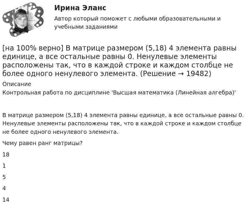     
          Описание
          Контрольная работа по дисциплине 'Высшая математика (Линейная алгебра)'В матрице размером (5,18) 4 элементa равны единице, а все остальные равны 0. Ненулевые элементы расположены так, что в каждой строке и каждом столбце не более одного ненулевого элемента.Чему равен ранг матрицы?	18		1		5		4		14  
            
            
            [на 100% верно] В контуре с малым активным сопротивлением, содержащем конденсатор емкостью 0.2 мкФ и катушку индуктивностью 1 мГн, сила тока при резонансе изменяется по закону I=0.02sin(Ωt).[на 100% верно] В матрице размером (5,18) 4 элементa равны единице, а все остальные равны 0. Ненулевые элементы расположены так, что в каждой строке и каждом столбце не более одного ненулевого элемента.[на 100% верно] Внутренняя норма доходности инвестиций – это:[на 100% верно]  Восстание крестьян в Тамбовской губернии получило название…  	«махновщина».	  	«семеновщина».	  	«антоновщина».	  	«бироновщина».[на 100% верно] Восстановительные, рекреационные, лечебные, профилактические упражнения в классификации физических упражнений входят в группу, объединенную по признаку…[на 100% верно] В отрасли находятся три фирмы, доли которых соответственно равны: 20%, 35% и 45%. Индекс Херфиндаля-Хиршмана будет равен:[на 100% верно] В разделе баланса «внеоборотные активы» отражаются:[на 100% верно] В зависимости от способа восприятия информация подразделяется на…[на 100% верно] Вид творческой деятельности, включающий сохранение, создание, распространение, освоение культурных ценностей, называется[на 100% верно] В каком информационном банке СПС «КонсультантПлюс» содержатся типовые формы договоров, общая правовая информация по сделкам?[на 100% верно]  В каком порядке вычисляется следующее выражение?  a or b and not c or d  (a or (b and (not c))) or d	  (a or b) and (not (c or d))	  ((a or b) and (not c)) or d[на 100% верно] В классификации физических упражнений ...  относят к группе упражнений, объединенной по признаку исторически сложившихся систем физического воспитания.[на 100% верно] В колебательном контуре величина заряда на пластинах конденсатора изменяется по закону  q=0.07cos (6πt+π7) (Кл).[на 100% верно] В колонтитул можно поместить…