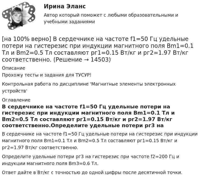     
          Описание
          Прохожу тесты и задания для ТУСУР!Контрольная работа по дисциплине 'Магнитные элементы электронных устройств' 
          Оглавление
          В сердечнике на частоте f1=50 Гц удельные потери на гистерезис при индукции магнитного поля Bm1=0.1 Тл и Bm2=0.5 Тл составляют pг1=0.15 Вт/кг и pг2=1.97 Вт/кг соответственно.Определите удельные потери pг3 на гистерезис при частоте f2=200 Гц и индукции магнитного поля Bm3=0.6 Тл.Ответ дайте в Вт/кг с точностью до одной цифры после десятичной точки. 
            
            
            [на 100% верно] В разделе баланса «внеоборотные активы» отражаются:[на 100% верно] В сердечнике на частоте f1=50 Гц удельные потери на гистерезис при индукции магнитного поля Bm1=0.1 Тл и Bm2=0.5 Тл составляют pг1=0.15 Вт/кг и pг2=1.97 Вт/кг соответственно.[на 100% верно]  В состав ВВП, исчисленного производственным методом, входят… [на 100% верно] В стоимость ВВП НЕ включаются:[на 100% верно] В странах со слабо развитыми финансовыми рынками рост общего уровня цен…[на 100% верно]  Второе ополчение возглавили:  	Д. Пожарский	  	М. Скопин-Шуйский	  	П. Ляпунов	  	И. Заруцкий	  	К. Минин[на 100% верно] В универсальном указателе ресурса http://www.msoft.com/winword именем компьютера, где расположен искомый ресурс Интернета, является:[на 100% верно] В колонтитул можно поместить…[на 100% верно] В контуре с добротностью 50 и собственной частотой 5.5 кГц возбуждаются затухающие колебания. Через какое время энергия уменьшится в два раза?[на 100% верно] В контуре с малым активным сопротивлением, содержащем конденсатор емкостью 0.2 мкФ и катушку индуктивностью 1 мГн, сила тока при резонансе изменяется по закону I=0.02sin(Ωt).[на 100% верно] В матрице размером (5,18) 4 элементa равны единице, а все остальные равны 0. Ненулевые элементы расположены так, что в каждой строке и каждом столбце не более одного ненулевого элемента.[на 100% верно] Внутренняя норма доходности инвестиций – это:[на 100% верно]  Восстание крестьян в Тамбовской губернии получило название…  	«махновщина».	  	«семеновщина».	  	«антоновщина».	  	«бироновщина».[на 100% верно] Восстановительные, рекреационные, лечебные, профилактические упражнения в классификации физических упражнений входят в группу, объединенную по признаку…