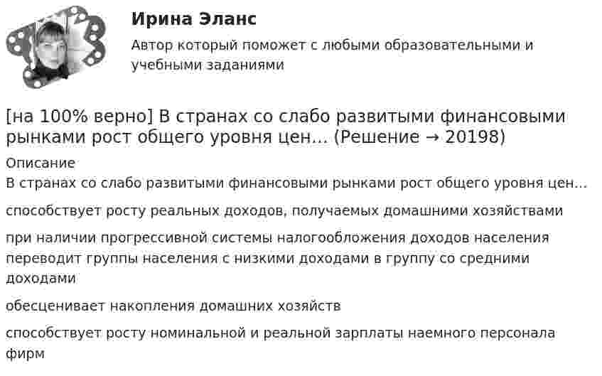     
          Описание
          В странах со слабо развитыми финансовыми рынками рост общего уровня цен…способствует росту реальных доходов, получаемых домашними хозяйствамипри наличии прогрессивной системы налогообложения доходов населения переводит группы населения с низкими доходами в группу со средними доходами обесценивает накопления домашних хозяйств способствует росту номинальной и реальной зарплаты наемного персонала фирм  
            
            
            [на 100% верно] В стоимость ВВП НЕ включаются:[на 100% верно] В странах со слабо развитыми финансовыми рынками рост общего уровня цен…[на 100% верно]  Второе ополчение возглавили:  	Д. Пожарский	  	М. Скопин-Шуйский	  	П. Ляпунов	  	И. Заруцкий	  	К. Минин[на 100% верно] В универсальном указателе ресурса http://www.msoft.com/winword именем компьютера, где расположен искомый ресурс Интернета, является:[на 100% верно] Выберите вариант, соответствующий по содержанию указанному предложению.  For the experiment to be finished in time we must begin to work immediately.[на 100% верно] Выберите вариант, соответствующий по содержанию указанному предложению.  For the people to become dependent on computers is very easy.[на 100% верно] Выберите вариант, соответствующий по содержанию указанному предложению.  His article is likely to appear in the next issue.[на 100% верно] В матрице размером (5,18) 4 элементa равны единице, а все остальные равны 0. Ненулевые элементы расположены так, что в каждой строке и каждом столбце не более одного ненулевого элемента.[на 100% верно] Внутренняя норма доходности инвестиций – это:[на 100% верно]  Восстание крестьян в Тамбовской губернии получило название…  	«махновщина».	  	«семеновщина».	  	«антоновщина».	  	«бироновщина».[на 100% верно] Восстановительные, рекреационные, лечебные, профилактические упражнения в классификации физических упражнений входят в группу, объединенную по признаку…[на 100% верно] В отрасли находятся три фирмы, доли которых соответственно равны: 20%, 35% и 45%. Индекс Херфиндаля-Хиршмана будет равен:[на 100% верно] В разделе баланса «внеоборотные активы» отражаются:[на 100% верно] В сердечнике на частоте f1=50 Гц удельные потери на гистерезис при индукции магнитного поля Bm1=0.1 Тл и Bm2=0.5 Тл составляют pг1=0.15 Вт/кг и pг2=1.97 Вт/кг соответственно.
