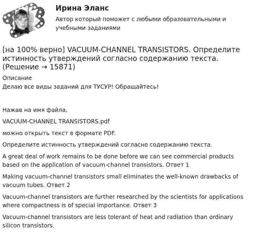     
          Описание
          Делаю все виды заданий для ТУСУР! Обращайтесь!Нажав на имя файла,VACUUM-CHANNEL TRANSISTORS.pdfможно открыть текст в формате PDF.Определите истинность утверждений согласно содержанию текста.A great deal of work remains to be done before we can see commercial products based on the application of vacuum-channel transistors.	Ответ 1Making vacuum-channel transistors small eliminates the well-known drawbacks of vacuum tubes.	Ответ 2Vacuum-channel transistors are further researched by the scientists for applications where compactness is of special importance.	Ответ 3Vacuum-channel transistors are less tolerant of heat and radiation than ordinary silicon transistors.  
            
            
            [на 100% верно] THE 10 MOST INFLUENTIAL PROGRAMMERS OF ALL TIME.pdf Определите истинность утверждений согласно содержанию текста.[на 100% верно] VACUUM-CHANNEL TRANSISTORS. Определите истинность утверждений согласно содержанию текста.[на 100% верно] Write question to the words and phrases in bold starting with the given question word. At the moment our company is attracting two thousand clients. – How many clients[на 100% верно] Write question to the words and phrases in bold starting with the given question word.  John is waiting for the job interview in the hall. – Where  Ответ:  ....[на 100% верно] Write short positive answer to the question in Present Simple Tense or in Present Progressive Tense.  Do you often travel on business?  Ответ: ....[на 100% верно] Write short positive answer to the question in Present Simple Tense or in Present Progressive Tense. Is Nick talking about career opportunities?[на 100% верно] Write the correct preposition into the gap.  Go .... the stairs. (вниз)[на 100% верно]  const n = 30;  type vector = array [1..n] of integer;  var a, b, c: vector; k: integer;  Задача. Если векторы a и b различны, то переменной k присвоить их скалярное произведение, иначе в вектор c переписать элементы массива a.[на 100% верно] Identify true, false or not stated statements according to the text The Russian Federation. The country is rich in natural resources.  The state consists of 85 federal subjects.[на 100% верно] I'm very good at sport, ... I'm terrible at maths.[на 100% верно] Put the adjective or adverb in brackets into comparative or superlative form according to the meaning.  In my opinion, a deer moves ...  of all the animals. (graceful)[на 100% верно] Put the adjective or adverb in brackets into comparative or superlative form according to the meaning.  Mrs. Pedrido speaks .... than her husband, but her daughter speaks the most fluently of the whole family. (fluent)[на 100% верно] Put the adjective or adverb in brackets into comparative or superlative form according to the meaning.  That gold necklace is the most expensive one in the whole store. (expensive)[на 100% верно] SEMICONDUCTOR DEVICES.pdf Определите истинность утверждений согласно содержанию текста.
