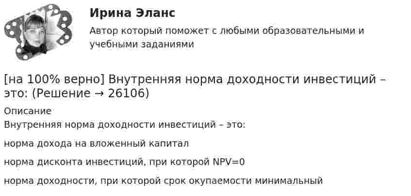     
          Описание
          Внутренняя норма доходности инвестиций – это:	норма дохода на вложенный капитал		норма дисконта инвестиций, при которой NPV=0		норма доходности, при которой срок окупаемости минимальный	  
            
            
            [на 100% верно] В матрице размером (5,18) 4 элементa равны единице, а все остальные равны 0. Ненулевые элементы расположены так, что в каждой строке и каждом столбце не более одного ненулевого элемента.[на 100% верно] Внутренняя норма доходности инвестиций – это:[на 100% верно]  Восстание крестьян в Тамбовской губернии получило название…  	«махновщина».	  	«семеновщина».	  	«антоновщина».	  	«бироновщина».[на 100% верно] Восстановительные, рекреационные, лечебные, профилактические упражнения в классификации физических упражнений входят в группу, объединенную по признаку…[на 100% верно] В отрасли находятся три фирмы, доли которых соответственно равны: 20%, 35% и 45%. Индекс Херфиндаля-Хиршмана будет равен:[на 100% верно] В разделе баланса «внеоборотные активы» отражаются:[на 100% верно] В сердечнике на частоте f1=50 Гц удельные потери на гистерезис при индукции магнитного поля Bm1=0.1 Тл и Bm2=0.5 Тл составляют pг1=0.15 Вт/кг и pг2=1.97 Вт/кг соответственно.[на 100% верно] Вид творческой деятельности, включающий сохранение, создание, распространение, освоение культурных ценностей, называется[на 100% верно] В каком информационном банке СПС «КонсультантПлюс» содержатся типовые формы договоров, общая правовая информация по сделкам?[на 100% верно]  В каком порядке вычисляется следующее выражение?  a or b and not c or d  (a or (b and (not c))) or d	  (a or b) and (not (c or d))	  ((a or b) and (not c)) or d[на 100% верно] В классификации физических упражнений ...  относят к группе упражнений, объединенной по признаку исторически сложившихся систем физического воспитания.[на 100% верно] В колебательном контуре величина заряда на пластинах конденсатора изменяется по закону  q=0.07cos (6πt+π7) (Кл).[на 100% верно] В колонтитул можно поместить…[на 100% верно] В контуре с добротностью 50 и собственной частотой 5.5 кГц возбуждаются затухающие колебания. Через какое время энергия уменьшится в два раза?