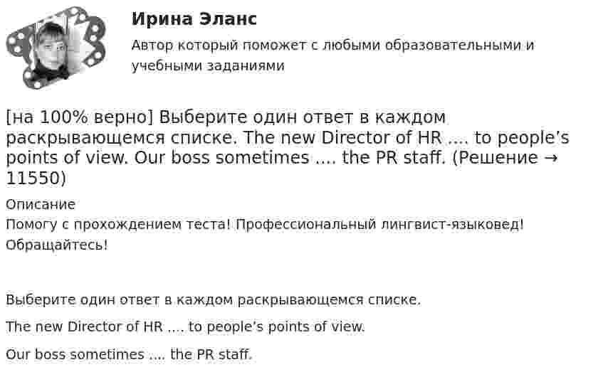     
          Описание
          Помогу с прохождением теста! Профессиональный лингвист-языковед! Обращайтесь!Выберите один ответ в каждом раскрывающемся списке.The new Director of HR .... to people’s points of view.Our boss sometimes .... the PR staff.  
            
            
            [на 100% верно]  Выберите из списка основные признаки классификации предприятий, определяющие принадлежность капитала и контроль за ним:[на 100% верно] Выберите один ответ в каждом раскрывающемся списке.  The new Director of HR .... to people’s points of view.  Our boss sometimes .... the PR staff.[на 100% верно] Выберите один ответ в раскрывающемся списке.  Emma ate too ... apples yesterday and she had a stomachache.[на 100% верно] Выберите один ответ в раскрывающемся списке.  Nowadays, the ... are against monarchy but in the XVII century most people approved of such form of government.[на 100% верно] Выберите перевод, соответствующий содержанию предложения на английском языке.  The manager made the IT consultants check all the systems on viruses.[на 100% верно] Выберите перевод, соответствующий содержанию предложения на английском языке.  The teacher wanted the student to explain this new phenomenon.[на 100% верно] Выберите перевод, соответствующий содержанию предложения на английском языке.  We know Mr. Fox to be a good PR specialist.[на 100% верно] Выберите верное утверждение.  Проект ограничен во времени, а процессы цикличны.  Проект поддерживает неизменность предприятия, а процессы способствуют его изменению.[на 100% верно] Выберите верный вариант при переводе предложения.  Developing the transistor was a key to computer miniaturization and reliability.[на 100% верно] Выберите верный вариант при переводе предложения.  Did you have any difficulties in plugging microprocessor into the motherboard?[на 100% верно] Выберите верный вариант при переводе предложения.  Did you have any difficulties in plugging microprocessor into the motherboard?[на 100% верно]  Выберите верный вариант при переводе предложения.  Saving your work on a computer is of great importance.[на 100% верно] Выберите из ниже перечисленного политические институты общества:[на 100% верно] Выберите из ниже предложенных варианты позитивного девиантного поведения: 