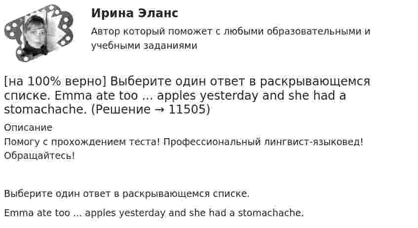     
          Описание
          Помогу с прохождением теста! Профессиональный лингвист-языковед! Обращайтесь!Выберите один ответ в раскрывающемся списке.Emma ate too ... apples yesterday and she had a stomachache.  
            
            
            [на 100% верно] Выберите один ответ в каждом раскрывающемся списке.  The new Director of HR .... to people’s points of view.  Our boss sometimes .... the PR staff.[на 100% верно] Выберите один ответ в раскрывающемся списке.  Emma ate too ... apples yesterday and she had a stomachache.[на 100% верно] Выберите один ответ в раскрывающемся списке.  Nowadays, the ... are against monarchy but in the XVII century most people approved of such form of government.[на 100% верно] Выберите перевод, соответствующий содержанию предложения на английском языке.  The manager made the IT consultants check all the systems on viruses.[на 100% верно] Выберите перевод, соответствующий содержанию предложения на английском языке.  The teacher wanted the student to explain this new phenomenon.[на 100% верно] Выберите перевод, соответствующий содержанию предложения на английском языке.  We know Mr. Fox to be a good PR specialist.[на 100% верно]  Выберите перевод, соответствующий содержанию предложения на английском языке.  We know the electrons flow from the negative terminal of the battery to the positive one.[на 100% верно] Выберите верный вариант при переводе предложения.  Developing the transistor was a key to computer miniaturization and reliability.[на 100% верно] Выберите верный вариант при переводе предложения.  Did you have any difficulties in plugging microprocessor into the motherboard?[на 100% верно] Выберите верный вариант при переводе предложения.  Did you have any difficulties in plugging microprocessor into the motherboard?[на 100% верно]  Выберите верный вариант при переводе предложения.  Saving your work on a computer is of great importance.[на 100% верно] Выберите из ниже перечисленного политические институты общества:[на 100% верно] Выберите из ниже предложенных варианты позитивного девиантного поведения: [на 100% верно] Выберите из ниже предложенных мировые религии: