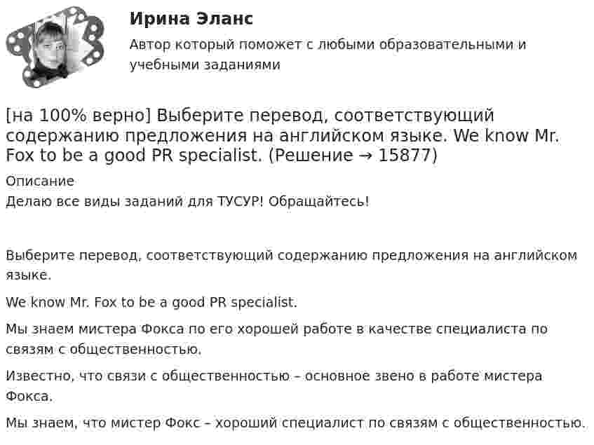     
          Описание
          Делаю все виды заданий для ТУСУР! Обращайтесь!Выберите перевод, соответствующий содержанию предложения на английском языке.We know Mr. Fox to be a good PR specialist.Мы знаем мистера Фокса по его хорошей работе в качестве специалиста по связям с общественностью.Известно, что связи с общественностью – основное звено в работе мистера Фокса.Мы знаем, что мистер Фокс – хороший специалист по связям с общественностью.  
            
            
            [на 100% верно] Выберите перевод, соответствующий содержанию предложения на английском языке.  The teacher wanted the student to explain this new phenomenon.[на 100% верно] Выберите перевод, соответствующий содержанию предложения на английском языке.  We know Mr. Fox to be a good PR specialist.[на 100% верно]  Выберите перевод, соответствующий содержанию предложения на английском языке.  We know the electrons flow from the negative terminal of the battery to the positive one.[на 100% верно] Выберите принципы демократических выборов:[на 100% верно] Выберите пути снижения риска.  Оставление риска на ответственности субъекта.   Осуществление производственной деятельности.  Распределение риска между несколькими видами деятельности.   Перенесение ответственности на третьих лиц. [на 100% верно] Выберите соответствующую форму причастия. ... a registration card, he couldn’t go to the library.[на 100% верно] Выберите соответствующую форму причастия.  Asking, Having asked, Being asked the student couldn’t go out.[на 100% верно] Выберите из ниже перечисленного политические институты общества:[на 100% верно] Выберите из ниже предложенных варианты позитивного девиантного поведения: [на 100% верно] Выберите из ниже предложенных мировые религии:[на 100% верно]  Выберите из списка основные признаки классификации предприятий, определяющие принадлежность капитала и контроль за ним:[на 100% верно] Выберите один ответ в каждом раскрывающемся списке.  The new Director of HR .... to people’s points of view.  Our boss sometimes .... the PR staff.[на 100% верно] Выберите один ответ в раскрывающемся списке.  Emma ate too ... apples yesterday and she had a stomachache.[на 100% верно] Выберите один ответ в раскрывающемся списке.  Nowadays, the ... are against monarchy but in the XVII century most people approved of such form of government.