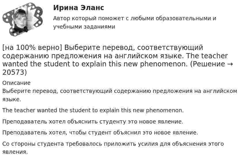     
          Описание
          Выберите перевод, соответствующий содержанию предложения на английском языке.The teacher wanted the student to explain this new phenomenon.Преподаватель хотел объяснить студенту это новое явление.Преподаватель хотел, чтобы студент объяснил это новое явление. Со стороны студента требовалось приложить усилия для объяснения этого явления.  
            
            
            [на 100% верно] Выберите перевод, соответствующий содержанию предложения на английском языке.  The manager made the IT consultants check all the systems on viruses.[на 100% верно] Выберите перевод, соответствующий содержанию предложения на английском языке.  The teacher wanted the student to explain this new phenomenon.[на 100% верно] Выберите перевод, соответствующий содержанию предложения на английском языке.  We know Mr. Fox to be a good PR specialist.[на 100% верно]  Выберите перевод, соответствующий содержанию предложения на английском языке.  We know the electrons flow from the negative terminal of the battery to the positive one.[на 100% верно] Выберите принципы демократических выборов:[на 100% верно] Выберите пути снижения риска.  Оставление риска на ответственности субъекта.   Осуществление производственной деятельности.  Распределение риска между несколькими видами деятельности.   Перенесение ответственности на третьих лиц. [на 100% верно] Выберите соответствующую форму причастия. ... a registration card, he couldn’t go to the library.[на 100% верно]  Выберите верный вариант при переводе предложения.  Saving your work on a computer is of great importance.[на 100% верно] Выберите из ниже перечисленного политические институты общества:[на 100% верно] Выберите из ниже предложенных варианты позитивного девиантного поведения: [на 100% верно] Выберите из ниже предложенных мировые религии:[на 100% верно]  Выберите из списка основные признаки классификации предприятий, определяющие принадлежность капитала и контроль за ним:[на 100% верно] Выберите один ответ в каждом раскрывающемся списке.  The new Director of HR .... to people’s points of view.  Our boss sometimes .... the PR staff.[на 100% верно] Выберите один ответ в раскрывающемся списке.  Emma ate too ... apples yesterday and she had a stomachache.