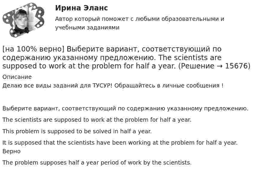     
          Описание
          Делаю все виды заданий для ТУСУР! Обращайтесь в личные сообщения !Выберите вариант, соответствующий по содержанию указанному предложению.The scientists are supposed to work at the problem for half a year.This problem is supposed to be solved in half a year.It is supposed that the scientists have been working at the problem for half a year. ВерноThe problem supposes half a year period of work by the scientists.  
            
            
            [на 100% верно] Выберите вариант, соответствующий по содержанию указанному предложению.  The delegation was reported to come in 2 days.[на 100% верно] Выберите вариант, соответствующий по содержанию указанному предложению.  The scientists are supposed to work at the problem for half a year.[на 100% верно] Выберите верное утверждение.[на 100% верно] Выберите верное утверждение:[на 100% верно] Выберите верное утверждение.  Проект ограничен во времени, а процессы цикличны.  Проект поддерживает неизменность предприятия, а процессы способствуют его изменению.[на 100% верно] Выберите верный вариант при переводе предложения.  Developing the transistor was a key to computer miniaturization and reliability.[на 100% верно] Выберите верный вариант при переводе предложения.  Did you have any difficulties in plugging microprocessor into the motherboard?[на 100% верно] В стоимость ВВП НЕ включаются:[на 100% верно] В странах со слабо развитыми финансовыми рынками рост общего уровня цен…[на 100% верно]  Второе ополчение возглавили:  	Д. Пожарский	  	М. Скопин-Шуйский	  	П. Ляпунов	  	И. Заруцкий	  	К. Минин[на 100% верно] В универсальном указателе ресурса http://www.msoft.com/winword именем компьютера, где расположен искомый ресурс Интернета, является:[на 100% верно] Выберите вариант, соответствующий по содержанию указанному предложению.  For the experiment to be finished in time we must begin to work immediately.[на 100% верно] Выберите вариант, соответствующий по содержанию указанному предложению.  For the people to become dependent on computers is very easy.[на 100% верно] Выберите вариант, соответствующий по содержанию указанному предложению.  His article is likely to appear in the next issue.