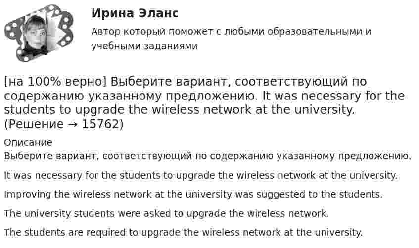     
          Описание
          Выберите вариант, соответствующий по содержанию указанному предложению.It was necessary for the students to upgrade the wireless network at the university.Improving the wireless network at the university was suggested to the students.The university students were asked to upgrade the wireless network.The students are required to upgrade the wireless network at the university.   
            
            
            [на 100% верно] Выберите вариант, соответствующий по содержанию указанному предложению.  His article is likely to appear in the next issue.[на 100% верно] Выберите вариант, соответствующий по содержанию указанному предложению.  It was necessary for the students to upgrade the wireless network at the university.[на 100% верно] Выберите вариант, соответствующий по содержанию указанному предложению.  The delegation was reported to come in 2 days.[на 100% верно] Выберите вариант, соответствующий по содержанию указанному предложению.  The scientists are supposed to work at the problem for half a year.[на 100% верно] Выберите верное утверждение.[на 100% верно] Выберите верное утверждение:[на 100% верно] Выберите верное утверждение.  Проект ограничен во времени, а процессы цикличны.  Проект поддерживает неизменность предприятия, а процессы способствуют его изменению.[на 100% верно] В сердечнике на частоте f1=50 Гц удельные потери на гистерезис при индукции магнитного поля Bm1=0.1 Тл и Bm2=0.5 Тл составляют pг1=0.15 Вт/кг и pг2=1.97 Вт/кг соответственно.[на 100% верно]  В состав ВВП, исчисленного производственным методом, входят… [на 100% верно] В стоимость ВВП НЕ включаются:[на 100% верно] В странах со слабо развитыми финансовыми рынками рост общего уровня цен…[на 100% верно]  Второе ополчение возглавили:  	Д. Пожарский	  	М. Скопин-Шуйский	  	П. Ляпунов	  	И. Заруцкий	  	К. Минин[на 100% верно] В универсальном указателе ресурса http://www.msoft.com/winword именем компьютера, где расположен искомый ресурс Интернета, является:[на 100% верно] Выберите вариант, соответствующий по содержанию указанному предложению.  For the experiment to be finished in time we must begin to work immediately.