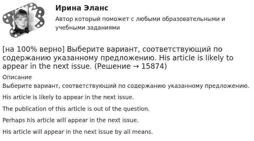     
          Описание
          Выберите вариант, соответствующий по содержанию указанному предложению.His article is likely to appear in the next issue.The publication of this article is out of the question.Perhaps his article will appear in the next issue. His article will appear in the next issue by all means.  
            
            
            [на 100% верно] Выберите вариант, соответствующий по содержанию указанному предложению.  For the people to become dependent on computers is very easy.[на 100% верно] Выберите вариант, соответствующий по содержанию указанному предложению.  His article is likely to appear in the next issue.[на 100% верно] Выберите вариант, соответствующий по содержанию указанному предложению.  It was necessary for the students to upgrade the wireless network at the university.[на 100% верно] Выберите вариант, соответствующий по содержанию указанному предложению.  The delegation was reported to come in 2 days.[на 100% верно] Выберите вариант, соответствующий по содержанию указанному предложению.  The scientists are supposed to work at the problem for half a year.[на 100% верно] Выберите верное утверждение.[на 100% верно] Выберите верное утверждение:[на 100% верно] В разделе баланса «внеоборотные активы» отражаются:[на 100% верно] В сердечнике на частоте f1=50 Гц удельные потери на гистерезис при индукции магнитного поля Bm1=0.1 Тл и Bm2=0.5 Тл составляют pг1=0.15 Вт/кг и pг2=1.97 Вт/кг соответственно.[на 100% верно]  В состав ВВП, исчисленного производственным методом, входят… [на 100% верно] В стоимость ВВП НЕ включаются:[на 100% верно] В странах со слабо развитыми финансовыми рынками рост общего уровня цен…[на 100% верно]  Второе ополчение возглавили:  	Д. Пожарский	  	М. Скопин-Шуйский	  	П. Ляпунов	  	И. Заруцкий	  	К. Минин[на 100% верно] В универсальном указателе ресурса http://www.msoft.com/winword именем компьютера, где расположен искомый ресурс Интернета, является: