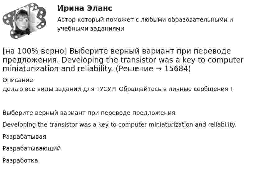     
          Описание
          Делаю все виды заданий для ТУСУР! Обращайтесь в личные сообщения !Выберите верный вариант при переводе предложения.Developing the transistor was a key to computer miniaturization and reliability.РазрабатываяРазрабатывающийРазработка   
            
            
            [на 100% верно] Выберите верное утверждение.  Проект ограничен во времени, а процессы цикличны.  Проект поддерживает неизменность предприятия, а процессы способствуют его изменению.[на 100% верно] Выберите верный вариант при переводе предложения.  Developing the transistor was a key to computer miniaturization and reliability.[на 100% верно] Выберите верный вариант при переводе предложения.  Did you have any difficulties in plugging microprocessor into the motherboard?[на 100% верно] Выберите верный вариант при переводе предложения.  Did you have any difficulties in plugging microprocessor into the motherboard?[на 100% верно]  Выберите верный вариант при переводе предложения.  Saving your work on a computer is of great importance.[на 100% верно] Выберите из ниже перечисленного политические институты общества:[на 100% верно] Выберите из ниже предложенных варианты позитивного девиантного поведения: [на 100% верно] Выберите вариант, соответствующий по содержанию указанному предложению.  For the experiment to be finished in time we must begin to work immediately.[на 100% верно] Выберите вариант, соответствующий по содержанию указанному предложению.  For the people to become dependent on computers is very easy.[на 100% верно] Выберите вариант, соответствующий по содержанию указанному предложению.  His article is likely to appear in the next issue.[на 100% верно] Выберите вариант, соответствующий по содержанию указанному предложению.  It was necessary for the students to upgrade the wireless network at the university.[на 100% верно] Выберите вариант, соответствующий по содержанию указанному предложению.  The delegation was reported to come in 2 days.[на 100% верно] Выберите вариант, соответствующий по содержанию указанному предложению.  The scientists are supposed to work at the problem for half a year.[на 100% верно] Выберите верное утверждение.