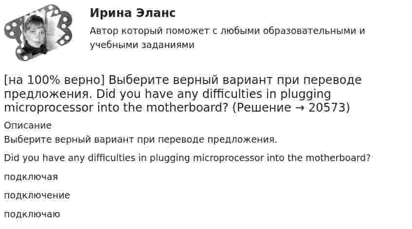     
          Описание
          Выберите верный вариант при переводе предложения.Did you have any difficulties in plugging microprocessor into the motherboard?подключаяподключение подключаю  
            
            
            [на 100% верно] Выберите верный вариант при переводе предложения.  Did you have any difficulties in plugging microprocessor into the motherboard?[на 100% верно] Выберите верный вариант при переводе предложения.  Did you have any difficulties in plugging microprocessor into the motherboard?[на 100% верно]  Выберите верный вариант при переводе предложения.  Saving your work on a computer is of great importance.[на 100% верно] Выберите из ниже перечисленного политические институты общества:[на 100% верно] Выберите из ниже предложенных варианты позитивного девиантного поведения: [на 100% верно] Выберите из ниже предложенных мировые религии:[на 100% верно]  Выберите из списка основные признаки классификации предприятий, определяющие принадлежность капитала и контроль за ним:[на 100% верно] Выберите вариант, соответствующий по содержанию указанному предложению.  His article is likely to appear in the next issue.[на 100% верно] Выберите вариант, соответствующий по содержанию указанному предложению.  It was necessary for the students to upgrade the wireless network at the university.[на 100% верно] Выберите вариант, соответствующий по содержанию указанному предложению.  The delegation was reported to come in 2 days.[на 100% верно] Выберите вариант, соответствующий по содержанию указанному предложению.  The scientists are supposed to work at the problem for half a year.[на 100% верно] Выберите верное утверждение.[на 100% верно] Выберите верное утверждение:[на 100% верно] Выберите верное утверждение.  Проект ограничен во времени, а процессы цикличны.  Проект поддерживает неизменность предприятия, а процессы способствуют его изменению.