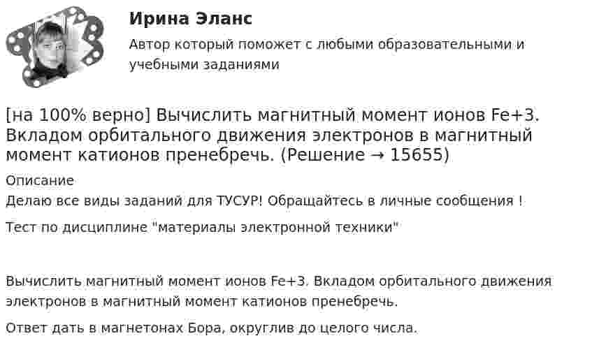     
          Описание
          Делаю все виды заданий для ТУСУР! Обращайтесь в личные сообщения !Тест по дисциплине материалы электронной техникиВычислить магнитный момент ионов Fe+3. Вкладом орбитального движения электронов в магнитный момент катионов пренебречь.Ответ дать в магнетонах Бора, округлив до целого числа.  
            
            
            [на 100% верно] Вычислите определитель D=−5    1     -5    4[на 100% верно] Вычислить магнитный момент ионов Fe+3. Вкладом орбитального движения электронов в магнитный момент катионов пренебречь.[на 100% верно] Где в СПС «КонсультантПлюс» можно найти информацию об официальном источнике опубликования документа?[на 100% верно]  Главной особенностью современного мирового хозяйства является…[на 100% верно] Граф G = (X, U) задан матрицей смежности C.[на 100% верно] Граф G = (X, U) задан матрицей смежности D.[на 100% верно] Группировка затрат по экономическим элементам предусматривает:[на 100% верно]  Выберите перевод, соответствующий содержанию предложения на английском языке.  We know the electrons flow from the negative terminal of the battery to the positive one.[на 100% верно] Выберите принципы демократических выборов:[на 100% верно] Выберите пути снижения риска.  Оставление риска на ответственности субъекта.   Осуществление производственной деятельности.  Распределение риска между несколькими видами деятельности.   Перенесение ответственности на третьих лиц. [на 100% верно] Выберите соответствующую форму причастия. ... a registration card, he couldn’t go to the library.[на 100% верно] Выберите соответствующую форму причастия.  Asking, Having asked, Being asked the student couldn’t go out.[на 100% верно] Вычислите мощность P множества М = {2, 23, 3, 15, 2, 15, 18, 9, 9}.[на 100% верно] Вычислите определитель 5-го порядка.  D=0010044344910711120081489774