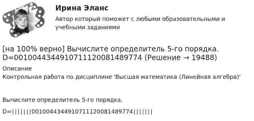     
          Описание
          Контрольная работа по дисциплине 'Высшая математика (Линейная алгебра)'Вычислите определитель 5-го порядка.D=∣∣∣∣∣∣∣0010044344910711120081489774∣∣∣∣∣∣∣  
            
            
            [на 100% верно] Вычислите мощность P множества М = {2, 23, 3, 15, 2, 15, 18, 9, 9}.[на 100% верно] Вычислите определитель 5-го порядка.  D=0010044344910711120081489774[на 100% верно] Вычислите определитель 5-го порядка.  D=∣∣∣∣∣∣∣0010044844673897577397091∣∣∣∣∣∣∣[на 100% верно] Вычислите определитель D=−5    1     -5    4[на 100% верно] Вычислить магнитный момент ионов Fe+3. Вкладом орбитального движения электронов в магнитный момент катионов пренебречь.[на 100% верно] Где в СПС «КонсультантПлюс» можно найти информацию об официальном источнике опубликования документа?[на 100% верно]  Главной особенностью современного мирового хозяйства является…[на 100% верно] Выберите перевод, соответствующий содержанию предложения на английском языке.  The manager made the IT consultants check all the systems on viruses.[на 100% верно] Выберите перевод, соответствующий содержанию предложения на английском языке.  The teacher wanted the student to explain this new phenomenon.[на 100% верно] Выберите перевод, соответствующий содержанию предложения на английском языке.  We know Mr. Fox to be a good PR specialist.[на 100% верно]  Выберите перевод, соответствующий содержанию предложения на английском языке.  We know the electrons flow from the negative terminal of the battery to the positive one.[на 100% верно] Выберите принципы демократических выборов:[на 100% верно] Выберите пути снижения риска.  Оставление риска на ответственности субъекта.   Осуществление производственной деятельности.  Распределение риска между несколькими видами деятельности.   Перенесение ответственности на третьих лиц. [на 100% верно] Выберите соответствующую форму причастия. ... a registration card, he couldn’t go to the library.