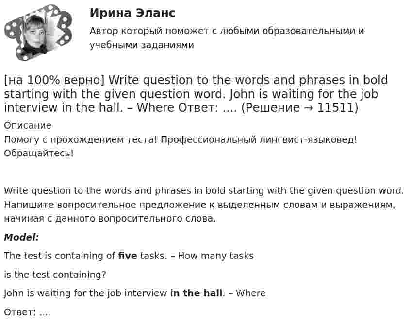     
          Описание
          Помогу с прохождением теста! Профессиональный лингвист-языковед! Обращайтесь!Write question to the words and phrases in bold starting with the given question word. Напишите вопросительное предложение к выделенным словам и выражениям, начиная с данного вопросительного слова.Model:The test is containing of five tasks. – How many tasksis the test containing?John is waiting for the job interview in the hall. – WhereОтвет:  ....  
            
            
            [на 100% верно] Write question to the words and phrases in bold starting with the given question word. At the moment our company is attracting two thousand clients. – How many clients[на 100% верно] Write question to the words and phrases in bold starting with the given question word.  John is waiting for the job interview in the hall. – Where  Ответ:  ....[на 100% верно] Write short positive answer to the question in Present Simple Tense or in Present Progressive Tense.  Do you often travel on business?  Ответ: ....[на 100% верно] Write short positive answer to the question in Present Simple Tense or in Present Progressive Tense. Is Nick talking about career opportunities?[на 100% верно] Write the correct preposition into the gap.  Go .... the stairs. (вниз)[на 100% верно] Write the sentence using the given words, use Present Simple Tense or в Present Progressive Tense according to the meaning.  Look! The door ...  (to open).[на 100% верно] Автоматизированная система в отличие от автоматической подразумевает использование…[на 100% верно] I'm very good at sport, ... I'm terrible at maths.[на 100% верно] Put the adjective or adverb in brackets into comparative or superlative form according to the meaning.  In my opinion, a deer moves ...  of all the animals. (graceful)[на 100% верно] Put the adjective or adverb in brackets into comparative or superlative form according to the meaning.  Mrs. Pedrido speaks .... than her husband, but her daughter speaks the most fluently of the whole family. (fluent)[на 100% верно] Put the adjective or adverb in brackets into comparative or superlative form according to the meaning.  That gold necklace is the most expensive one in the whole store. (expensive)[на 100% верно] SEMICONDUCTOR DEVICES.pdf Определите истинность утверждений согласно содержанию текста.[на 100% верно] SUPERCONDUCTIVITY.pdf  Определите истинность утверждений согласно содержанию текста.[на 100% верно] THE 10 MOST INFLUENTIAL PROGRAMMERS OF ALL TIME.pdf Определите истинность утверждений согласно содержанию текста.