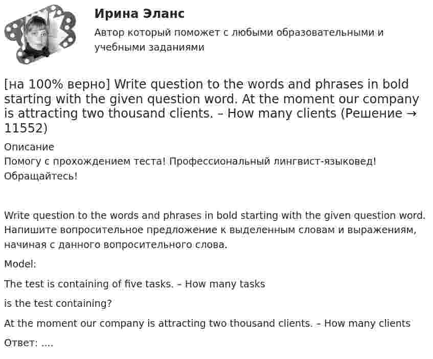     
          Описание
          Помогу с прохождением теста! Профессиональный лингвист-языковед! Обращайтесь!Write question to the words and phrases in bold starting with the given question word. Напишите вопросительное предложение к выделенным словам и выражениям, начиная с данного вопросительного слова.Model:The test is containing of five tasks. – How many tasksis the test containing?At the moment our company is attracting two thousand clients. – How many clientsОтвет: ....  
            
            
            [на 100% верно] VACUUM-CHANNEL TRANSISTORS. Определите истинность утверждений согласно содержанию текста.[на 100% верно] Write question to the words and phrases in bold starting with the given question word. At the moment our company is attracting two thousand clients. – How many clients[на 100% верно] Write question to the words and phrases in bold starting with the given question word.  John is waiting for the job interview in the hall. – Where  Ответ:  ....[на 100% верно] Write short positive answer to the question in Present Simple Tense or in Present Progressive Tense.  Do you often travel on business?  Ответ: ....[на 100% верно] Write short positive answer to the question in Present Simple Tense or in Present Progressive Tense. Is Nick talking about career opportunities?[на 100% верно] Write the correct preposition into the gap.  Go .... the stairs. (вниз)[на 100% верно] Write the sentence using the given words, use Present Simple Tense or в Present Progressive Tense according to the meaning.  Look! The door ...  (to open).[на 100% верно] Identify true, false or not stated statements according to the text The Russian Federation. The country is rich in natural resources.  The state consists of 85 federal subjects.[на 100% верно] I'm very good at sport, ... I'm terrible at maths.[на 100% верно] Put the adjective or adverb in brackets into comparative or superlative form according to the meaning.  In my opinion, a deer moves ...  of all the animals. (graceful)[на 100% верно] Put the adjective or adverb in brackets into comparative or superlative form according to the meaning.  Mrs. Pedrido speaks .... than her husband, but her daughter speaks the most fluently of the whole family. (fluent)[на 100% верно] Put the adjective or adverb in brackets into comparative or superlative form according to the meaning.  That gold necklace is the most expensive one in the whole store. (expensive)[на 100% верно] SEMICONDUCTOR DEVICES.pdf Определите истинность утверждений согласно содержанию текста.[на 100% верно] SUPERCONDUCTIVITY.pdf  Определите истинность утверждений согласно содержанию текста.