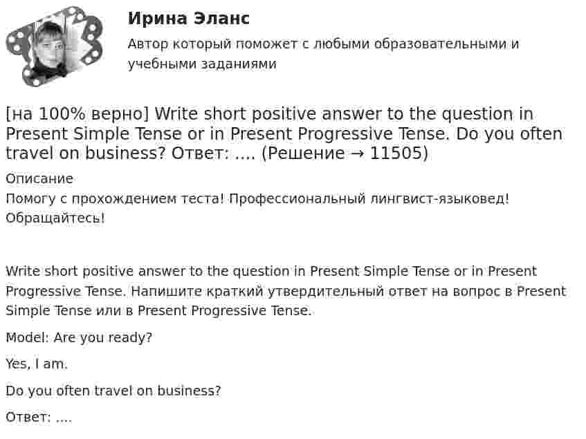     
          Описание
          Помогу с прохождением теста! Профессиональный лингвист-языковед! Обращайтесь!Write short positive answer to the question in Present Simple Tense or in Present Progressive Tense. Напишите краткий утвердительный ответ на вопрос в Present Simple Tense или в Present Progressive Tense.Model: Are you ready?Yes, I am.Do you often travel on business?Ответ: ....  
            
            
            [на 100% верно] Write question to the words and phrases in bold starting with the given question word.  John is waiting for the job interview in the hall. – Where  Ответ:  ....[на 100% верно] Write short positive answer to the question in Present Simple Tense or in Present Progressive Tense.  Do you often travel on business?  Ответ: ....[на 100% верно] Write short positive answer to the question in Present Simple Tense or in Present Progressive Tense. Is Nick talking about career opportunities?[на 100% верно] Write the correct preposition into the gap.  Go .... the stairs. (вниз)[на 100% верно] Write the sentence using the given words, use Present Simple Tense or в Present Progressive Tense according to the meaning.  Look! The door ...  (to open).[на 100% верно] Автоматизированная система в отличие от автоматической подразумевает использование…[на 100% верно] Административно-правовое регулирование сельского хозяйства на территории Томской области осуществляет…[на 100% верно] Put the adjective or adverb in brackets into comparative or superlative form according to the meaning.  In my opinion, a deer moves ...  of all the animals. (graceful)[на 100% верно] Put the adjective or adverb in brackets into comparative or superlative form according to the meaning.  Mrs. Pedrido speaks .... than her husband, but her daughter speaks the most fluently of the whole family. (fluent)[на 100% верно] Put the adjective or adverb in brackets into comparative or superlative form according to the meaning.  That gold necklace is the most expensive one in the whole store. (expensive)[на 100% верно] SEMICONDUCTOR DEVICES.pdf Определите истинность утверждений согласно содержанию текста.[на 100% верно] SUPERCONDUCTIVITY.pdf  Определите истинность утверждений согласно содержанию текста.[на 100% верно] THE 10 MOST INFLUENTIAL PROGRAMMERS OF ALL TIME.pdf Определите истинность утверждений согласно содержанию текста.[на 100% верно] VACUUM-CHANNEL TRANSISTORS. Определите истинность утверждений согласно содержанию текста.