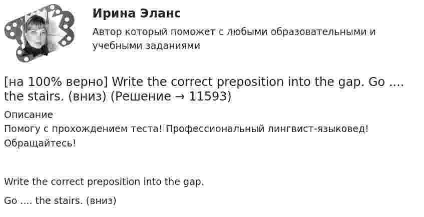      
          Описание
          Помогу с прохождением теста! Профессиональный лингвист-языковед! Обращайтесь!Write the correct preposition into the gap.Go .... the stairs. (вниз)  
            
            
            [на 100% верно] Write short positive answer to the question in Present Simple Tense or in Present Progressive Tense. Is Nick talking about career opportunities?[на 100% верно] Write the correct preposition into the gap.  Go .... the stairs. (вниз)[на 100% верно] Write the sentence using the given words, use Present Simple Tense or в Present Progressive Tense according to the meaning.  Look! The door ...  (to open).[на 100% верно] Автоматизированная система в отличие от автоматической подразумевает использование…[на 100% верно] Административно-правовое регулирование сельского хозяйства на территории Томской области осуществляет…[на 100% верно]  Баланс предприятия – это отчет, в котором:[на 100% верно] Бойкот как тип социальной санкции относится к:[на 100% верно] Put the adjective or adverb in brackets into comparative or superlative form according to the meaning.  That gold necklace is the most expensive one in the whole store. (expensive)[на 100% верно] SEMICONDUCTOR DEVICES.pdf Определите истинность утверждений согласно содержанию текста.[на 100% верно] SUPERCONDUCTIVITY.pdf  Определите истинность утверждений согласно содержанию текста.[на 100% верно] THE 10 MOST INFLUENTIAL PROGRAMMERS OF ALL TIME.pdf Определите истинность утверждений согласно содержанию текста.[на 100% верно] VACUUM-CHANNEL TRANSISTORS. Определите истинность утверждений согласно содержанию текста.[на 100% верно] Write question to the words and phrases in bold starting with the given question word. At the moment our company is attracting two thousand clients. – How many clients[на 100% верно] Write question to the words and phrases in bold starting with the given question word.  John is waiting for the job interview in the hall. – Where  Ответ:  ....