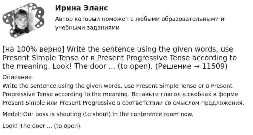     
          Описание
          Write the sentence using the given words, use Present Simple Tense or в Present Progressive Tense according to the meaning. Вставьте глагол в скобках в форме Present Simple или Present Progressive в соответствии со смыслом предложения.Model: Our boss is shouting (to shout) in the conference room now.Look! The door ...  (to open).  
            
            
            [на 100% верно] Write the correct preposition into the gap.  Go .... the stairs. (вниз)[на 100% верно] Write the sentence using the given words, use Present Simple Tense or в Present Progressive Tense according to the meaning.  Look! The door ...  (to open).[на 100% верно] Автоматизированная система в отличие от автоматической подразумевает использование…[на 100% верно] Административно-правовое регулирование сельского хозяйства на территории Томской области осуществляет…[на 100% верно]  Баланс предприятия – это отчет, в котором:[на 100% верно] Бойкот как тип социальной санкции относится к:[на 100% верно] Большой круг кровообращения начинается от ... желудочка сердца самым крупным артериальным сосудом – аортой, проходит через ткани всех органов (кровь из артериальной превращается в венозную) и возвращается в ... предсердие.[на 100% верно] SEMICONDUCTOR DEVICES.pdf Определите истинность утверждений согласно содержанию текста.[на 100% верно] SUPERCONDUCTIVITY.pdf  Определите истинность утверждений согласно содержанию текста.[на 100% верно] THE 10 MOST INFLUENTIAL PROGRAMMERS OF ALL TIME.pdf Определите истинность утверждений согласно содержанию текста.[на 100% верно] VACUUM-CHANNEL TRANSISTORS. Определите истинность утверждений согласно содержанию текста.[на 100% верно] Write question to the words and phrases in bold starting with the given question word. At the moment our company is attracting two thousand clients. – How many clients[на 100% верно] Write question to the words and phrases in bold starting with the given question word.  John is waiting for the job interview in the hall. – Where  Ответ:  ....[на 100% верно] Write short positive answer to the question in Present Simple Tense or in Present Progressive Tense.  Do you often travel on business?  Ответ: ....