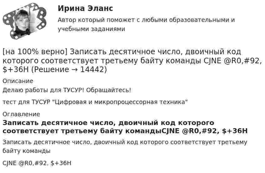     
          Описание
          Делаю работы для ТУСУР! Обращайтесь!тест для ТУСУР Цифровая и микропроцессорная техника 
          Оглавление
          Записать десятичное число, двоичный код которого соответствует третьему байту командыCJNE @R0,#92, $+36H 
            
            
            [на 100% верно] Записать десятичное число, двоичный код которого соответствует третьему байту команды CJNE A,#100,$-86.[на 100% верно] Записать десятичное число, двоичный код которого соответствует третьему байту команды  CJNE @R0,#92, $+36H[на 100% верно] Запишите символическое обозначение регистра управления таймеров.[на 100% верно] Запишите содержимое (в десятичной системе) регистра CX, полученное в результате выполнения следующих операторов ассемблера:[на 100% верно] Запишите содержимое (в шестнадцатеричной системе) регистра AL, полученное в результате выполнения следующих операторов ассемблера:[на 100% верно] Запишите содержимое (в шестнадцатеричной системе) регистра AX, полученное в результате выполнения следующих операторов ассемблера:[на 100% верно] Запишите содержимое (в шестнадцатеричной системе) регистра AX, полученное в результате выполнения следующих операторов ассемблера:[на 100% верно] Если численность занятых в возрасте 15 лет и старше составила 71,3 млн человек, а численность безработных – 3,7 млн человек, то уровень безработицы, выраженный в процентах, составил ...  %.[на 100% верно] Задано универсальное множество U={1,2,3,4,5,6,7,8} и множества X={1,3,6,7}, Y={3,4,7,8}, Z={3,4,7,8}.  Выполните действия (X\Y)∩Z¯¯¯.[на 100% верно] Замените сложное предложение на предложение, содержащее инфинитивный оборот.  It is known that many books are published in our country every year.[на 100% верно] Замените сложное предложение на предложение, содержащее инфинитивный оборот. I want this article will be published in tomorrow’s newspaper.[на 100% верно] Замените сложное предложение на предложение, содержащее инфинитивный оборот. We consider that he is one of the most promising nuclear physicists.[на 100% верно] Замените сложное предложение на предложение, содержащее инфинитивный оборот.  We expect that everybody will be ready by seven.[на 100% верно] Записать десятичное число, двоичный код которого соответствует содержимому аккумулятора МК51 после выполнения команд.