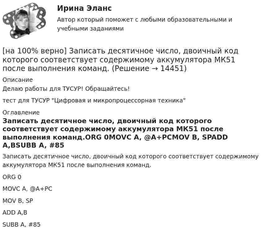     
          Описание
          Делаю работы для ТУСУР! Обращайтесь!тест для ТУСУР Цифровая и микропроцессорная техника 
          Оглавление
          Записать десятичное число, двоичный код которого соответствует содержимому аккумулятора МК51 после выполнения команд.ORG 0MOVC A, @A+PCMOV B, SPADD A,BSUBB A, #85 
            
            
            [на 100% верно] Замените сложное предложение на предложение, содержащее инфинитивный оборот.  We expect that everybody will be ready by seven.[на 100% верно] Записать десятичное число, двоичный код которого соответствует содержимому аккумулятора МК51 после выполнения команд.[на 100% верно] Записать десятичное число, двоичный код которого соответствует третьему байту команды CJNE A,#10, $-102[на 100% верно] Записать десятичное число, двоичный код которого соответствует третьему байту команды CJNE A,#100,$-86.[на 100% верно] Записать десятичное число, двоичный код которого соответствует третьему байту команды  CJNE @R0,#92, $+36H[на 100% верно] Запишите символическое обозначение регистра управления таймеров.[на 100% верно] Запишите содержимое (в десятичной системе) регистра CX, полученное в результате выполнения следующих операторов ассемблера:[на 100% верно] Если при отборе попавшая в выборку единица не возвращается в совокупность, то такой метод называется … отбор.[на 100% верно] Если ставка ссудного процента составляет 20 %, а предполагаемая земельная рента – 60 ден. ед., то цена земли в долгосрочном периоде будет равна ... ден. ед.[на 100% верно] Если функция потребления имеет вид C=60+0,75Y, а автономные инвестиции равны 40 ден. ед., то равновесие в модели[на 100% верно] Если численность занятых в возрасте 15 лет и старше составила 71,3 млн человек, а численность безработных – 3,7 млн человек, то уровень безработицы, выраженный в процентах, составил ...  %.[на 100% верно] Задано универсальное множество U={1,2,3,4,5,6,7,8} и множества X={1,3,6,7}, Y={3,4,7,8}, Z={3,4,7,8}.  Выполните действия (X\Y)∩Z¯¯¯.[на 100% верно] Замените сложное предложение на предложение, содержащее инфинитивный оборот.  It is known that many books are published in our country every year.[на 100% верно] Замените сложное предложение на предложение, содержащее инфинитивный оборот. I want this article will be published in tomorrow’s newspaper.