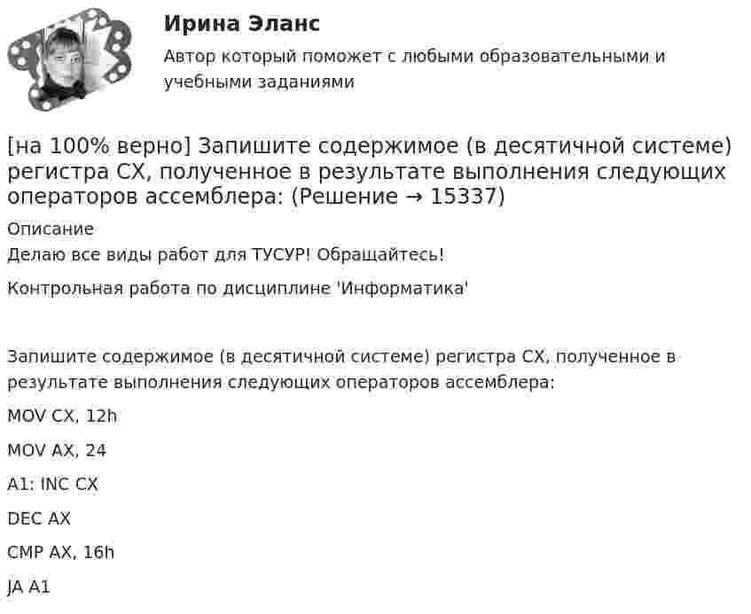    
          Описание
          Делаю все виды работ для ТУСУР! Обращайтесь!Контрольная работа по дисциплине 'Информатика'Запишите содержимое (в десятичной системе) регистра CX, полученное в результате выполнения следующих операторов ассемблера:        MOV CX, 12h        MOV AX, 24A1:   INC  CX        DEC AX        CMP AX, 16h        JA    A1  
            
            
            [на 100% верно] Запишите символическое обозначение регистра управления таймеров.[на 100% верно] Запишите содержимое (в десятичной системе) регистра CX, полученное в результате выполнения следующих операторов ассемблера:[на 100% верно] Запишите содержимое (в шестнадцатеричной системе) регистра AL, полученное в результате выполнения следующих операторов ассемблера:[на 100% верно] Запишите содержимое (в шестнадцатеричной системе) регистра AX, полученное в результате выполнения следующих операторов ассемблера:[на 100% верно] Запишите содержимое (в шестнадцатеричной системе) регистра AX, полученное в результате выполнения следующих операторов ассемблера:[на 100% верно] Запишите уравнение касательной к окружности(x−1)2+(y+1)2=1274 в точке M0(−34,6) в виде y=kx+d.  В ответ введите через точку с запятой значения:[на 100% верно] Запишите уравнение плоскости, проходящей через точки M0(0,8,−6) и M1(−9,8,−5) параллельно вектору  e¯¯¯={1,1,−8}  Уравнение плоскости запишите в виде x+By+Cz+D=0.[на 100% верно] Замените сложное предложение на предложение, содержащее инфинитивный оборот.  It is known that many books are published in our country every year.[на 100% верно] Замените сложное предложение на предложение, содержащее инфинитивный оборот. I want this article will be published in tomorrow’s newspaper.[на 100% верно] Замените сложное предложение на предложение, содержащее инфинитивный оборот. We consider that he is one of the most promising nuclear physicists.[на 100% верно] Замените сложное предложение на предложение, содержащее инфинитивный оборот.  We expect that everybody will be ready by seven.[на 100% верно] Записать десятичное число, двоичный код которого соответствует содержимому аккумулятора МК51 после выполнения команд.[на 100% верно] Записать десятичное число, двоичный код которого соответствует третьему байту команды CJNE A,#10, $-102[на 100% верно] Записать десятичное число, двоичный код которого соответствует третьему байту команды CJNE A,#100,$-86.