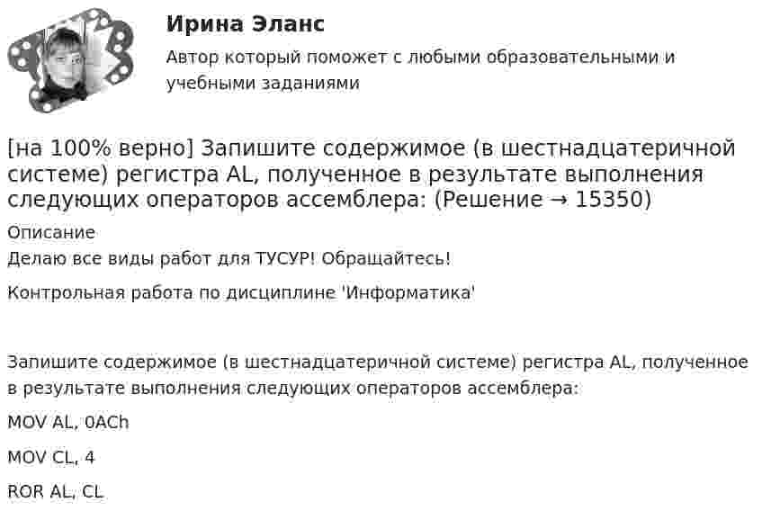     
          Описание
          Делаю все виды работ для ТУСУР! Обращайтесь!Контрольная работа по дисциплине 'Информатика'Запишите содержимое (в шестнадцатеричной системе) регистра AL, полученное в результате выполнения следующих операторов ассемблера:MOV	AL, 0AChMOV	CL, 4ROR	AL, CL  
            
            
            [на 100% верно] Запишите содержимое (в десятичной системе) регистра CX, полученное в результате выполнения следующих операторов ассемблера:[на 100% верно] Запишите содержимое (в шестнадцатеричной системе) регистра AL, полученное в результате выполнения следующих операторов ассемблера:[на 100% верно] Запишите содержимое (в шестнадцатеричной системе) регистра AX, полученное в результате выполнения следующих операторов ассемблера:[на 100% верно] Запишите содержимое (в шестнадцатеричной системе) регистра AX, полученное в результате выполнения следующих операторов ассемблера:[на 100% верно] Запишите уравнение касательной к окружности(x−1)2+(y+1)2=1274 в точке M0(−34,6) в виде y=kx+d.  В ответ введите через точку с запятой значения:[на 100% верно] Запишите уравнение плоскости, проходящей через точки M0(0,8,−6) и M1(−9,8,−5) параллельно вектору  e¯¯¯={1,1,−8}  Уравнение плоскости запишите в виде x+By+Cz+D=0.[на 100% верно] Запишите уравнение плоскости, проходящей через точки M1(−6,−6,−8) и M2(−12,−13,−16) перпендикулярно плоскости 4x+y+z+9=0[на 100% верно] Замените сложное предложение на предложение, содержащее инфинитивный оборот. I want this article will be published in tomorrow’s newspaper.[на 100% верно] Замените сложное предложение на предложение, содержащее инфинитивный оборот. We consider that he is one of the most promising nuclear physicists.[на 100% верно] Замените сложное предложение на предложение, содержащее инфинитивный оборот.  We expect that everybody will be ready by seven.[на 100% верно] Записать десятичное число, двоичный код которого соответствует содержимому аккумулятора МК51 после выполнения команд.[на 100% верно] Записать десятичное число, двоичный код которого соответствует третьему байту команды CJNE A,#10, $-102[на 100% верно] Записать десятичное число, двоичный код которого соответствует третьему байту команды CJNE A,#100,$-86.[на 100% верно] Записать десятичное число, двоичный код которого соответствует третьему байту команды  CJNE @R0,#92, $+36H