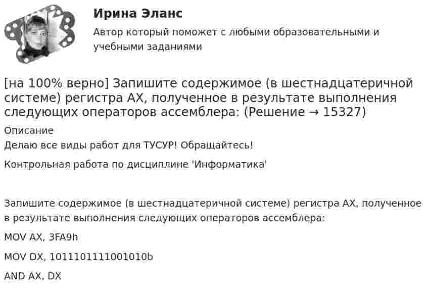     
          Описание
          Делаю все виды работ для ТУСУР! Обращайтесь!Контрольная работа по дисциплине 'Информатика'Запишите содержимое (в шестнадцатеричной системе) регистра AX, полученное в результате выполнения следующих операторов ассемблера:MOV	AX, 3FA9hMOV	DX, 1011101111001010bAND	AX, DX  
            
            
            [на 100% верно] Запишите содержимое (в шестнадцатеричной системе) регистра AL, полученное в результате выполнения следующих операторов ассемблера:[на 100% верно] Запишите содержимое (в шестнадцатеричной системе) регистра AX, полученное в результате выполнения следующих операторов ассемблера:[на 100% верно] Запишите содержимое (в шестнадцатеричной системе) регистра AX, полученное в результате выполнения следующих операторов ассемблера:[на 100% верно] Запишите уравнение касательной к окружности(x−1)2+(y+1)2=1274 в точке M0(−34,6) в виде y=kx+d.  В ответ введите через точку с запятой значения:[на 100% верно] Запишите уравнение плоскости, проходящей через точки M0(0,8,−6) и M1(−9,8,−5) параллельно вектору  e¯¯¯={1,1,−8}  Уравнение плоскости запишите в виде x+By+Cz+D=0.[на 100% верно] Запишите уравнение плоскости, проходящей через точки M1(−6,−6,−8) и M2(−12,−13,−16) перпендикулярно плоскости 4x+y+z+9=0[на 100% верно] Запишите уравнение плоскости, проходящей через точку M0(−8,8,−4) параллельно векторам:  e1¯={−6,1,−4}  e2¯={−2,0,1}  Уравнение плоскости запишите в виде x+By+Cz+D=0.[на 100% верно] Замените сложное предложение на предложение, содержащее инфинитивный оборот. We consider that he is one of the most promising nuclear physicists.[на 100% верно] Замените сложное предложение на предложение, содержащее инфинитивный оборот.  We expect that everybody will be ready by seven.[на 100% верно] Записать десятичное число, двоичный код которого соответствует содержимому аккумулятора МК51 после выполнения команд.[на 100% верно] Записать десятичное число, двоичный код которого соответствует третьему байту команды CJNE A,#10, $-102[на 100% верно] Записать десятичное число, двоичный код которого соответствует третьему байту команды CJNE A,#100,$-86.[на 100% верно] Записать десятичное число, двоичный код которого соответствует третьему байту команды  CJNE @R0,#92, $+36H[на 100% верно] Запишите символическое обозначение регистра управления таймеров.