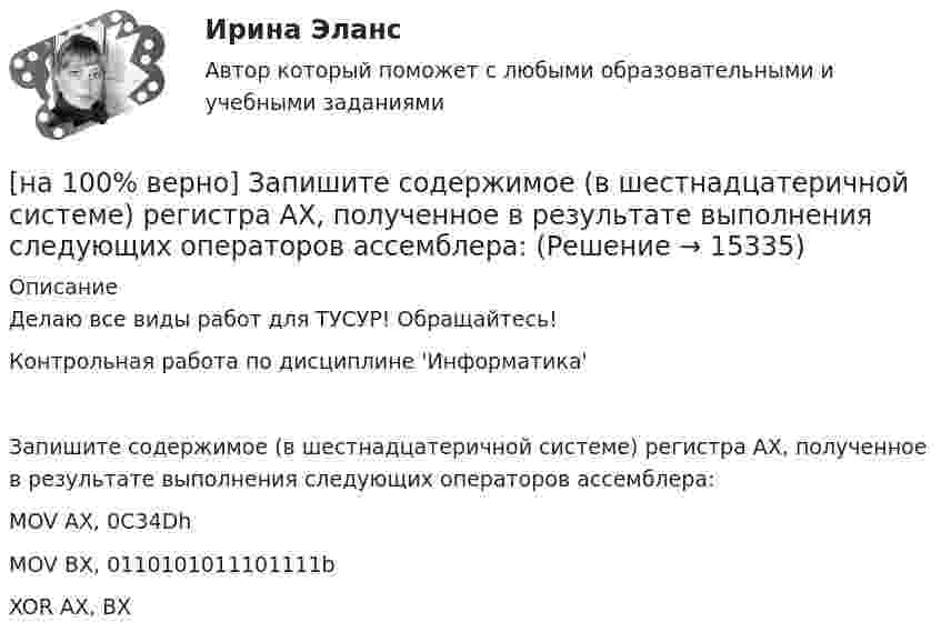     
          Описание
          Делаю все виды работ для ТУСУР! Обращайтесь!Контрольная работа по дисциплине 'Информатика'Запишите содержимое (в шестнадцатеричной системе) регистра AX, полученное в результате выполнения следующих операторов ассемблера:MOV	AX, 0C34DhMOV	BX, 0110101011101111bXOR	AX, BX  
            
            
            [на 100% верно] Запишите содержимое (в шестнадцатеричной системе) регистра AX, полученное в результате выполнения следующих операторов ассемблера:[на 100% верно] Запишите содержимое (в шестнадцатеричной системе) регистра AX, полученное в результате выполнения следующих операторов ассемблера:[на 100% верно] Запишите уравнение касательной к окружности(x−1)2+(y+1)2=1274 в точке M0(−34,6) в виде y=kx+d.  В ответ введите через точку с запятой значения:[на 100% верно] Запишите уравнение плоскости, проходящей через точки M0(0,8,−6) и M1(−9,8,−5) параллельно вектору  e¯¯¯={1,1,−8}  Уравнение плоскости запишите в виде x+By+Cz+D=0.[на 100% верно] Запишите уравнение плоскости, проходящей через точки M1(−6,−6,−8) и M2(−12,−13,−16) перпендикулярно плоскости 4x+y+z+9=0[на 100% верно] Запишите уравнение плоскости, проходящей через точку M0(−8,8,−4) параллельно векторам:  e1¯={−6,1,−4}  e2¯={−2,0,1}  Уравнение плоскости запишите в виде x+By+Cz+D=0.[на 100% верно] Иванов планирует взять кредит в банке на 2 года в сумме 450000 рублей, ставка банка составляет 14 % годовых. При этом банк имеет следующие комиссии: рассмотрение заявки составляет 0.2 %; открытие счета – 0.06 %;[на 100% верно] Замените сложное предложение на предложение, содержащее инфинитивный оборот.  We expect that everybody will be ready by seven.[на 100% верно] Записать десятичное число, двоичный код которого соответствует содержимому аккумулятора МК51 после выполнения команд.[на 100% верно] Записать десятичное число, двоичный код которого соответствует третьему байту команды CJNE A,#10, $-102[на 100% верно] Записать десятичное число, двоичный код которого соответствует третьему байту команды CJNE A,#100,$-86.[на 100% верно] Записать десятичное число, двоичный код которого соответствует третьему байту команды  CJNE @R0,#92, $+36H[на 100% верно] Запишите символическое обозначение регистра управления таймеров.[на 100% верно] Запишите содержимое (в десятичной системе) регистра CX, полученное в результате выполнения следующих операторов ассемблера: