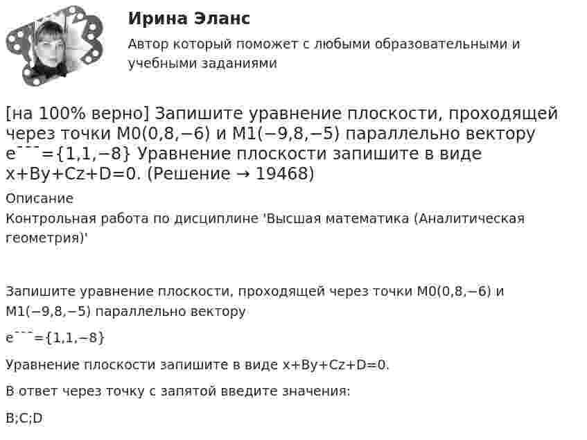     
          Описание
          Контрольная работа по дисциплине 'Высшая математика (Аналитическая геометрия)'Запишите уравнение плоскости, проходящей через точки M0(0,8,−6) и M1(−9,8,−5) параллельно векторуe¯¯¯={1,1,−8}Уравнение плоскости запишите в виде x+By+Cz+D=0.В ответ через точку с запятой введите значения:B;C;D  
            
            
            [на 100% верно] Запишите уравнение касательной к окружности(x−1)2+(y+1)2=1274 в точке M0(−34,6) в виде y=kx+d.  В ответ введите через точку с запятой значения:[на 100% верно] Запишите уравнение плоскости, проходящей через точки M0(0,8,−6) и M1(−9,8,−5) параллельно вектору  e¯¯¯={1,1,−8}  Уравнение плоскости запишите в виде x+By+Cz+D=0.[на 100% верно] Запишите уравнение плоскости, проходящей через точки M1(−6,−6,−8) и M2(−12,−13,−16) перпендикулярно плоскости 4x+y+z+9=0[на 100% верно] Запишите уравнение плоскости, проходящей через точку M0(−8,8,−4) параллельно векторам:  e1¯={−6,1,−4}  e2¯={−2,0,1}  Уравнение плоскости запишите в виде x+By+Cz+D=0.[на 100% верно] Иванов планирует взять кредит в банке на 2 года в сумме 450000 рублей, ставка банка составляет 14 % годовых. При этом банк имеет следующие комиссии: рассмотрение заявки составляет 0.2 %; открытие счета – 0.06 %;[на 100% верно] Иванов разместил на депозит денежную сумму в размере 100000 рублей на год по простой ставке процентов 11.2 % годовых. Ежеквартальный уровень инфляции составляет 2.3 %.[на 100% верно] Из двенадцати участников ансамбля семеро умеют играть на гитаре, пятеро на ударных инструментах, семеро на духовых. [на 100% верно] Записать десятичное число, двоичный код которого соответствует третьему байту команды CJNE A,#10, $-102[на 100% верно] Записать десятичное число, двоичный код которого соответствует третьему байту команды CJNE A,#100,$-86.[на 100% верно] Записать десятичное число, двоичный код которого соответствует третьему байту команды  CJNE @R0,#92, $+36H[на 100% верно] Запишите символическое обозначение регистра управления таймеров.[на 100% верно] Запишите содержимое (в десятичной системе) регистра CX, полученное в результате выполнения следующих операторов ассемблера:[на 100% верно] Запишите содержимое (в шестнадцатеричной системе) регистра AL, полученное в результате выполнения следующих операторов ассемблера:[на 100% верно] Запишите содержимое (в шестнадцатеричной системе) регистра AX, полученное в результате выполнения следующих операторов ассемблера: