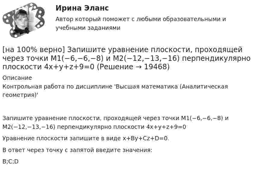     
          Описание
          Контрольная работа по дисциплине 'Высшая математика (Аналитическая геометрия)'Запишите уравнение плоскости, проходящей через точки M1(−6,−6,−8) и M2(−12,−13,−16) перпендикулярно плоскости 4x+y+z+9=0Уравнение плоскости запишите в виде x+By+Cz+D=0.В ответ через точку с запятой введите значения:B;C;D  
            
            
            [на 100% верно] Запишите уравнение плоскости, проходящей через точки M0(0,8,−6) и M1(−9,8,−5) параллельно вектору  e¯¯¯={1,1,−8}  Уравнение плоскости запишите в виде x+By+Cz+D=0.[на 100% верно] Запишите уравнение плоскости, проходящей через точки M1(−6,−6,−8) и M2(−12,−13,−16) перпендикулярно плоскости 4x+y+z+9=0[на 100% верно] Запишите уравнение плоскости, проходящей через точку M0(−8,8,−4) параллельно векторам:  e1¯={−6,1,−4}  e2¯={−2,0,1}  Уравнение плоскости запишите в виде x+By+Cz+D=0.[на 100% верно] Иванов планирует взять кредит в банке на 2 года в сумме 450000 рублей, ставка банка составляет 14 % годовых. При этом банк имеет следующие комиссии: рассмотрение заявки составляет 0.2 %; открытие счета – 0.06 %;[на 100% верно] Иванов разместил на депозит денежную сумму в размере 100000 рублей на год по простой ставке процентов 11.2 % годовых. Ежеквартальный уровень инфляции составляет 2.3 %.[на 100% верно] Из двенадцати участников ансамбля семеро умеют играть на гитаре, пятеро на ударных инструментах, семеро на духовых. [на 100% верно] Из каких подсистем состоит Российская система предупреждения и действий в чрезвычайных ситуациях?[на 100% верно] Записать десятичное число, двоичный код которого соответствует третьему байту команды CJNE A,#100,$-86.[на 100% верно] Записать десятичное число, двоичный код которого соответствует третьему байту команды  CJNE @R0,#92, $+36H[на 100% верно] Запишите символическое обозначение регистра управления таймеров.[на 100% верно] Запишите содержимое (в десятичной системе) регистра CX, полученное в результате выполнения следующих операторов ассемблера:[на 100% верно] Запишите содержимое (в шестнадцатеричной системе) регистра AL, полученное в результате выполнения следующих операторов ассемблера:[на 100% верно] Запишите содержимое (в шестнадцатеричной системе) регистра AX, полученное в результате выполнения следующих операторов ассемблера:[на 100% верно] Запишите содержимое (в шестнадцатеричной системе) регистра AX, полученное в результате выполнения следующих операторов ассемблера: