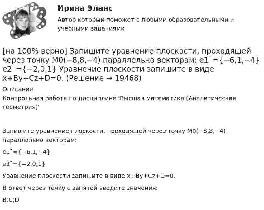     
          Описание
          Контрольная работа по дисциплине 'Высшая математика (Аналитическая геометрия)'Запишите уравнение плоскости, проходящей через точку M0(−8,8,−4) параллельно векторам:e1¯={−6,1,−4}e2¯={−2,0,1}Уравнение плоскости запишите в виде x+By+Cz+D=0.В ответ через точку с запятой введите значения:B;C;D  
            
            
            [на 100% верно] Запишите уравнение плоскости, проходящей через точки M1(−6,−6,−8) и M2(−12,−13,−16) перпендикулярно плоскости 4x+y+z+9=0[на 100% верно] Запишите уравнение плоскости, проходящей через точку M0(−8,8,−4) параллельно векторам:  e1¯={−6,1,−4}  e2¯={−2,0,1}  Уравнение плоскости запишите в виде x+By+Cz+D=0.[на 100% верно] Иванов планирует взять кредит в банке на 2 года в сумме 450000 рублей, ставка банка составляет 14 % годовых. При этом банк имеет следующие комиссии: рассмотрение заявки составляет 0.2 %; открытие счета – 0.06 %;[на 100% верно] Иванов разместил на депозит денежную сумму в размере 100000 рублей на год по простой ставке процентов 11.2 % годовых. Ежеквартальный уровень инфляции составляет 2.3 %.[на 100% верно] Из двенадцати участников ансамбля семеро умеют играть на гитаре, пятеро на ударных инструментах, семеро на духовых. [на 100% верно] Из каких подсистем состоит Российская система предупреждения и действий в чрезвычайных ситуациях?[на 100% верно] Изменение плана управления проектом таким образом, чтобы исключить угрозу, вызванную негативным риском, оградить цели проекта от последствий риска или ослабить цели, находящиеся под угрозой, – это [на 100% верно] Записать десятичное число, двоичный код которого соответствует третьему байту команды  CJNE @R0,#92, $+36H[на 100% верно] Запишите символическое обозначение регистра управления таймеров.[на 100% верно] Запишите содержимое (в десятичной системе) регистра CX, полученное в результате выполнения следующих операторов ассемблера:[на 100% верно] Запишите содержимое (в шестнадцатеричной системе) регистра AL, полученное в результате выполнения следующих операторов ассемблера:[на 100% верно] Запишите содержимое (в шестнадцатеричной системе) регистра AX, полученное в результате выполнения следующих операторов ассемблера:[на 100% верно] Запишите содержимое (в шестнадцатеричной системе) регистра AX, полученное в результате выполнения следующих операторов ассемблера:[на 100% верно] Запишите уравнение касательной к окружности(x−1)2+(y+1)2=1274 в точке M0(−34,6) в виде y=kx+d.  В ответ введите через точку с запятой значения: