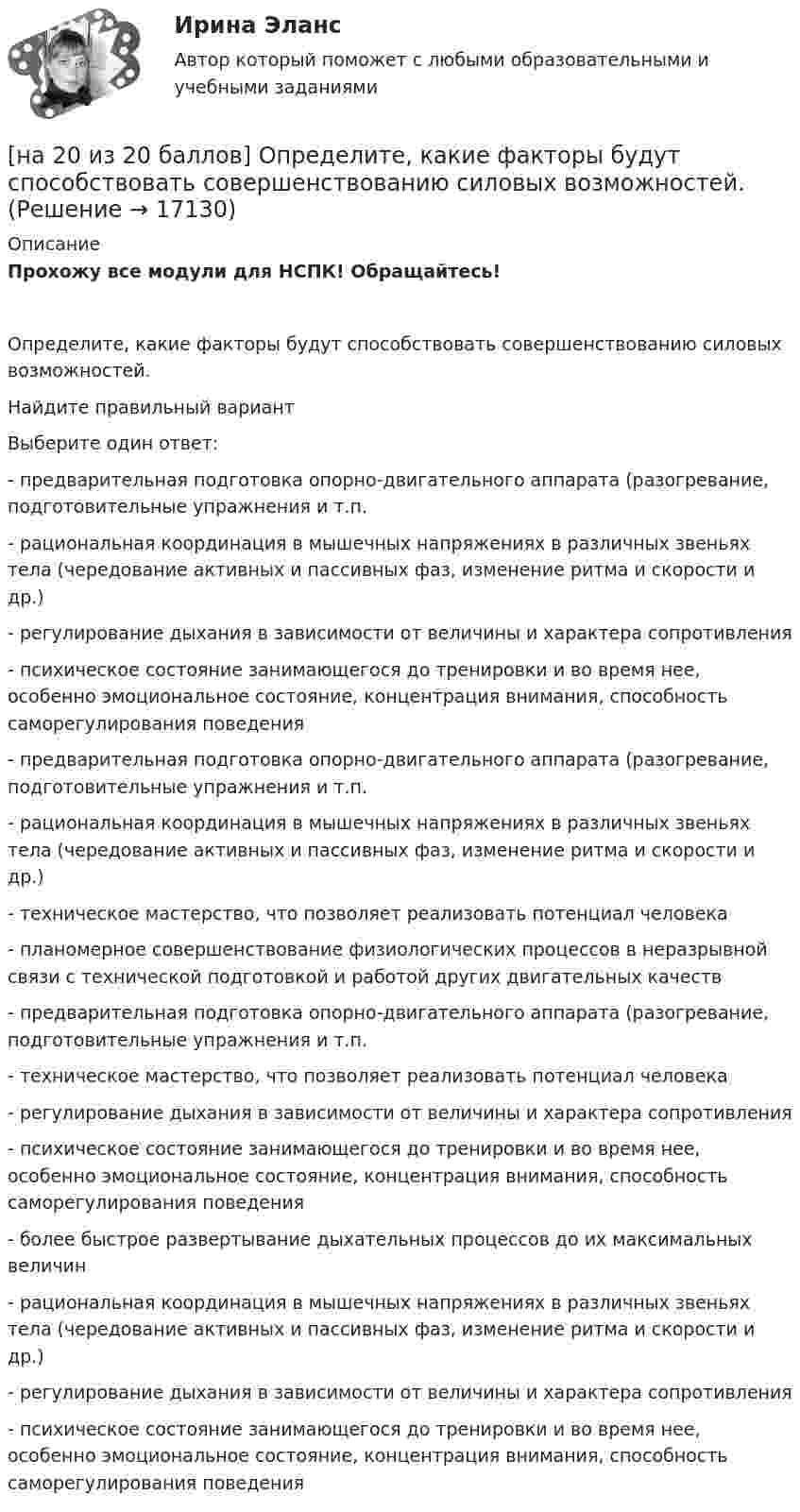     
          Описание
          Прохожу все модули для НСПК! Обращайтесь!Определите, какие факторы будут способствовать совершенствованию силовых возможностей.Найдите правильный вариантВыберите один ответ:- предварительная подготовка опорно-двигательного аппарата (разогревание, подготовительные упражнения и т.п.- рациональная координация в мышечных напряжениях в различных звеньях тела (чередование активных и пассивных фаз, изменение ритма и скорости и др.)- регулирование дыхания в зависимости от величины и характера сопротивления- психическое состояние занимающегося до тренировки и во время нее, особенно эмоциональное состояние, концентрация внимания, способность саморегулирования поведения - предварительная подготовка опорно-двигательного аппарата (разогревание, подготовительные упражнения и т.п.- рациональная координация в мышечных напряжениях в различных звеньях тела (чередование активных и пассивных фаз, изменение ритма и скорости и др.)- техническое мастерство, что позволяет реализовать потенциал человека- планомерное совершенствование физиологических процессов в неразрывной связи с технической подготовкой и работой других двигательных качеств- предварительная подготовка опорно-двигательного аппарата (разогревание, подготовительные упражнения и т.п.- техническое мастерство, что позволяет реализовать потенциал человека- регулирование дыхания в зависимости от величины и характера сопротивления- психическое состояние занимающегося до тренировки и во время нее, особенно эмоциональное состояние, концентрация внимания, способность саморегулирования поведения- более быстрое развертывание дыхательных процессов до их максимальных величин- рациональная координация в мышечных напряжениях в различных звеньях тела (чередование активных и пассивных фаз, изменение ритма и скорости и др.)- регулирование дыхания в зависимости от величины и характера сопротивления- психическое состояние занимающегося до тренировки и во время нее, особенно эмоциональное состояние, концентрация внимания, способность саморегулирования поведения  
            
            
            На 1 см однослойного соленоида без сердечника приходится 40 витков. Объём соленоида – 800 см3. При какой скорости изменения силы тока в соленоиде индуцируется ЭДС самоиндукции 0,4 В?[на 20 из 20 баллов] Определите, какие факторы будут способствовать совершенствованию силовых возможностей.[на 20 из 20 баллов] Сконструируйте последовательность этапов исторической динамики спортивных достижений.[на 25 баллов из 25] Практическое занятие 3 по естествознанию (НСПК)[на 5 из 5 баллов] Определите соответствие соревновательных упражнений их видам[на 5 из 5 баллов] Определите соответствие терминов и определений[на 5 из 5 баллов] Определите соответствие характеристик понятиям[на 100% верно] Что понимается под разрезом транспортной сети?[на 100% верно] Что понимается под термином «операционная система»?[на 100% верно]  Что характерно для ситуации, в которой возникает расстояние F0−F1 на левом графике?[на 100% верно] Экономическая рента – это:[на 100% верно] Электромагнитные волны распространяются в некоторой однородной среде со скоростью 2·108 м/с. [на 100% верно] Электрон, который двигается в кристалле со скоростью v=2⋅105 м/с, получил энергию фотона, покинул кристалл и в вакууме скорость электрона осталась прежней[на 100% верно] Эта программа написана для вычисления факториала числа n. По определению факториал n равен 1*2*…*(n–1)*n.  var n, f, k: integer;  begin