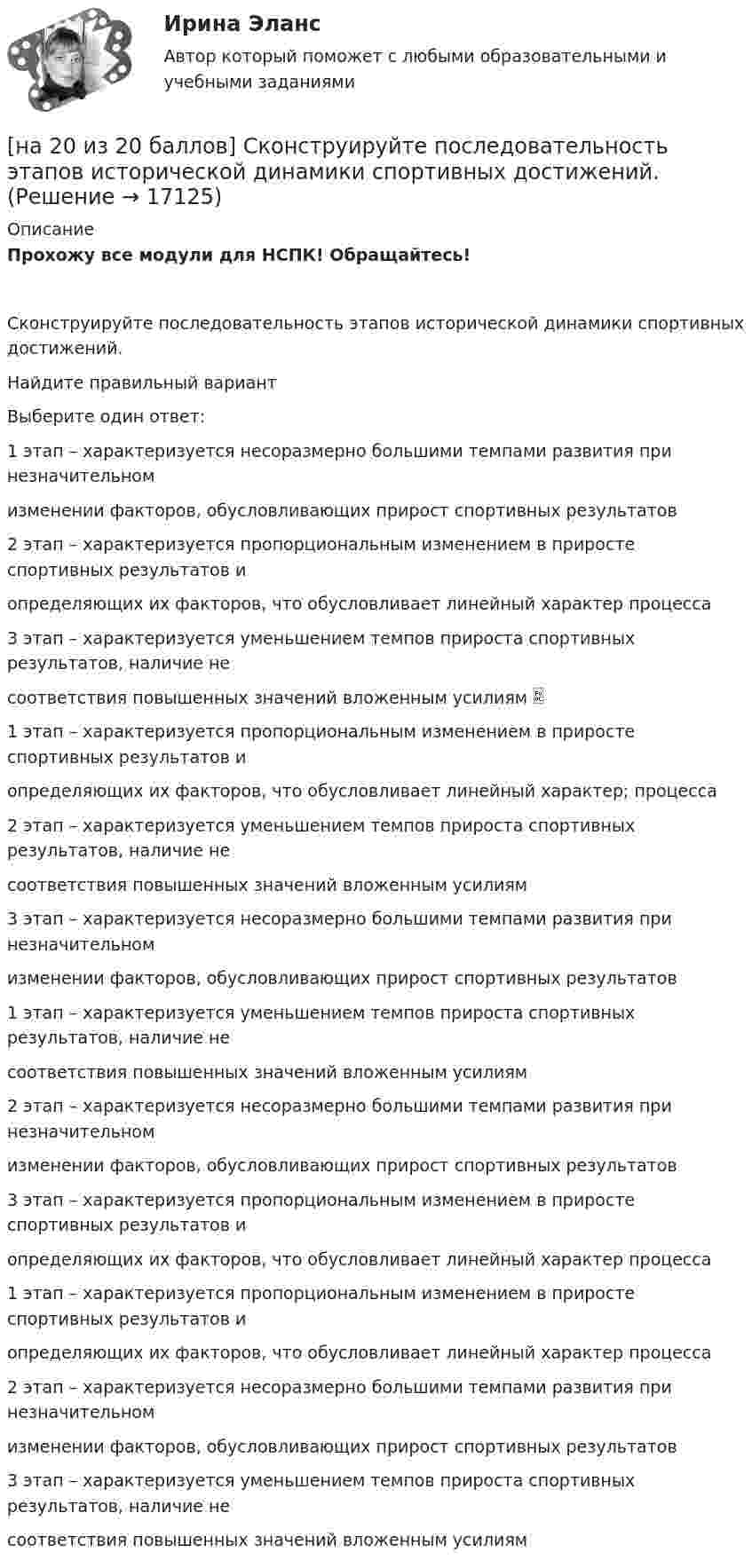     
          Описание
          Прохожу все модули для НСПК! Обращайтесь!Сконструируйте последовательность этапов исторической динамики спортивных достижений.Найдите правильный вариантВыберите один ответ:1 этап – характеризуется несоразмерно большими темпами развития при незначительномизменении факторов, обусловливающих прирост спортивных результатов2 этап – характеризуется пропорциональным изменением в приросте спортивных результатов иопределяющих их факторов, что обусловливает линейный характер процесса3 этап – характеризуется уменьшением темпов прироста спортивных результатов, наличие несоответствия повышенных значений вложенным усилиям 1 этап – характеризуется пропорциональным изменением в приросте спортивных результатов иопределяющих их факторов, что обусловливает линейный характер; процесса2 этап – характеризуется уменьшением темпов прироста спортивных результатов, наличие несоответствия повышенных значений вложенным усилиям3 этап – характеризуется несоразмерно большими темпами развития при незначительномизменении факторов, обусловливающих прирост спортивных результатов1 этап – характеризуется уменьшением темпов прироста спортивных результатов, наличие несоответствия повышенных значений вложенным усилиям2 этап – характеризуется несоразмерно большими темпами развития при незначительномизменении факторов, обусловливающих прирост спортивных результатов3 этап – характеризуется пропорциональным изменением в приросте спортивных результатов иопределяющих их факторов, что обусловливает линейный характер процесса1 этап – характеризуется пропорциональным изменением в приросте спортивных результатов иопределяющих их факторов, что обусловливает линейный характер процесса2 этап – характеризуется несоразмерно большими темпами развития при незначительномизменении факторов, обусловливающих прирост спортивных результатов3 этап – характеризуется уменьшением темпов прироста спортивных результатов, наличие несоответствия повышенных значений вложенным усилиям  
            
            
            [на 20 из 20 баллов] Определите, какие факторы будут способствовать совершенствованию силовых возможностей.[на 20 из 20 баллов] Сконструируйте последовательность этапов исторической динамики спортивных достижений.[на 25 баллов из 25] Практическое занятие 3 по естествознанию (НСПК)[на 5 из 5 баллов] Определите соответствие соревновательных упражнений их видам[на 5 из 5 баллов] Определите соответствие терминов и определений[на 5 из 5 баллов] Определите соответствие характеристик понятиям[на 5 из 5 баллов] Определите соответствие энергопотерь при различной степени двигательной деятельности[на 100% верно] Что понимается под термином «операционная система»?[на 100% верно]  Что характерно для ситуации, в которой возникает расстояние F0−F1 на левом графике?[на 100% верно] Экономическая рента – это:[на 100% верно] Электромагнитные волны распространяются в некоторой однородной среде со скоростью 2·108 м/с. [на 100% верно] Электрон, который двигается в кристалле со скоростью v=2⋅105 м/с, получил энергию фотона, покинул кристалл и в вакууме скорость электрона осталась прежней[на 100% верно] Эта программа написана для вычисления факториала числа n. По определению факториал n равен 1*2*…*(n–1)*n.  var n, f, k: integer;  begin[на 100% верно] ... – это система статических упражнений, развивающих гибкость и способствующих повышению эластичности мышц.