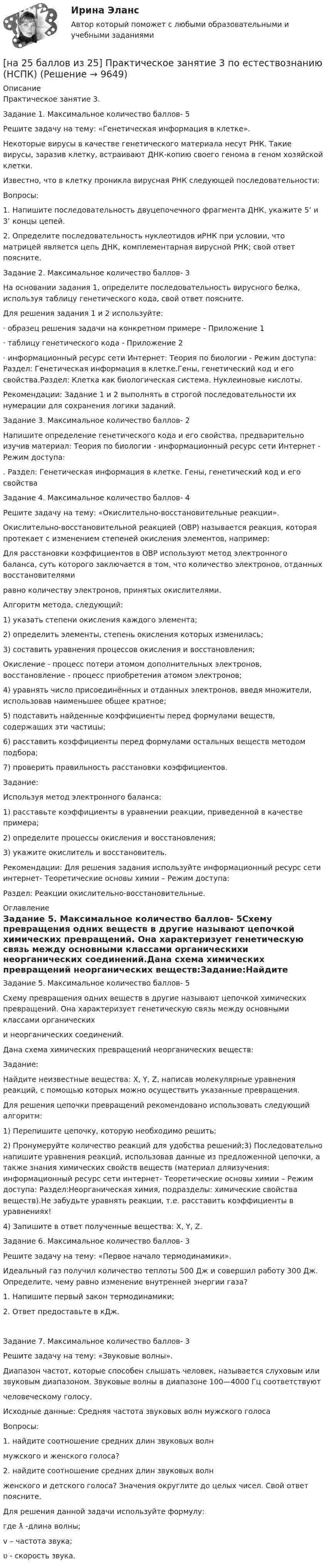     
          Описание
          Практическое занятие 3.Задание 1. Максимальное количество баллов- 5Решите задачу на тему: «Генетическая информация в клетке».Некоторые вирусы в качестве генетического материала несут РНК. Такие вирусы, заразив клетку, встраивают ДНК-копию своего генома в геном хозяйской клетки.Известно, что в клетку проникла вирусная РНК следующей последовательности:Вопросы:1. Напишите последовательность двуцепочечного фрагмента ДНК, укажите 5’ и 3’ концы цепей.2. Определите последовательность нуклеотидов иРНК при условии, что матрицей является цепь ДНК, комплементарная вирусной РНК; свой ответ поясните.Задание 2. Максимальное количество баллов- 3На основании задания 1, определите последовательность вирусного белка, используя таблицу генетического кода, свой ответ поясните.Для решения задания 1 и 2 используйте:· образец решения задачи на конкретном примере - Приложение 1· таблицу генетического кода - Приложение 2· информационный ресурс сети Интернет: Теория по биологии - Режим доступа:  Раздел: Генетическая информация в клетке.Гены, генетический код и его свойства.Раздел: Клетка как биологическая система. Нуклеиновые кислоты.Рекомендации: Задание 1 и 2 выполнять в строгой последовательности их нумерации для сохранения логики заданий.Задание 3. Максимальное количество баллов- 2Напишите определение генетического кода и его свойства, предварительно изучив материал: Теория по биологии - информационный ресурс сети Интернет - Режим доступа:. Раздел: Генетическая информация в клетке. Гены, генетический код и его свойстваЗадание 4. Максимальное количество баллов- 4Решите задачу на тему: «Окислительно-восстановительные реакции».Окислительно-восстановительной реакцией (ОВР) называется реакция, которая протекает с изменением степеней окисления элементов, например:Для расстановки коэффициентов в ОВР используют метод электронного баланса, суть которого заключается в том, что количество электронов, отданных восстановителямиравно количеству электронов, принятых окислителями.Алгоритм метода, следующий:1) указать степени окисления каждого элемента;2) определить элементы, степень окисления которых изменилась;3) составить уравнения процессов окисления и восстановления;Окисление - процесс потери атомом дополнительных электронов, восстановление - процесс приобретения атомом электронов;4) уравнять число присоединённых и отданных электронов, введя множители, использовав наименьшее общее кратное;5) подставить найденные коэффициенты перед формулами веществ, содержащих эти частицы;6) расставить коэффициенты перед формулами остальных веществ методом подбора;7) проверить правильность расстановки коэффициентов.Задание:Используя метод электронного баланса:1) расставьте коэффициенты в уравнении реакции, приведенной в качестве примера;2) определите процессы окисления и восстановления;3) укажите окислитель и восстановитель.Рекомендации: Для решения задания используйте информационный ресурс сети интернет- Теоретические основы химии – Режим доступа: Раздел: Реакции окислительно-восстановительные. 
          Оглавление
          Задание 5. Максимальное количество баллов- 5Схему превращения одних веществ в другие называют цепочкой химических превращений. Она характеризует генетическую связь между основными классами органическихи неорганических соединений.Дана схема химических превращений неорганических веществ:Задание:Найдите неизвестные вещества: X, Y, Z, написав молекулярные уравнения реакций, с помощью которых можно осуществить указанные превращения.Для решения цепочки превращений рекомендовано использовать следующий алгоритм:1) Перепишите цепочку, которую необходимо решить;2) Пронумеруйте количество реакций для удобства решений;3) Последовательно напишите уравнения реакций, использовав данные из предложенной цепочки, а также знания химических свойств веществ (материал дляизучения: информационный ресурс сети интернет- Теоретические основы химии – Режим доступа:  Раздел:Неорганическая химия, подразделы: химические свойства веществ).Не забудьте уравнять реакции, т.е. расставить коэффициенты в уравнениях!4) Запишите в ответ полученные вещества: X, Y, Z.Задание 6. Максимальное количество баллов- 3Решите задачу на тему: «Первое начало термодинамики».Идеальный газ получил количество теплоты 500 Дж и совершил работу 300 Дж. Определите, чему равно изменение внутренней энергии газа?1. Напишите первый закон термодинамики;2. Ответ предоставьте в кДж.Задание 7. Максимальное количество баллов- 3Решите задачу на тему: «Звуковые волны».Диапазон частот, которые способен слышать человек, называется слуховым или звуковым диапазоном. Звуковые волны в диапазоне 100—4000 Гц соответствуютчеловеческому голосу.Исходные данные: Средняя частота звуковых волн мужского голосаВопросы:1. найдите соотношение средних длин звуковых волнмужского и женского голоса?2. найдите соотношение средних длин звуковых волнженского и детского голоса? Значения округлите до целых чисел. Свой ответ поясните.Для решения данной задачи используйте формулу:где ƛ -длина волны;v – частота звука;ʋ - скорость звука. 
            
            
            [на 20 из 20 баллов] Сконструируйте последовательность этапов исторической динамики спортивных достижений.[на 25 баллов из 25] Практическое занятие 3 по естествознанию (НСПК)[на 5 из 5 баллов] Определите соответствие соревновательных упражнений их видам[на 5 из 5 баллов] Определите соответствие терминов и определений[на 5 из 5 баллов] Определите соответствие характеристик понятиям[на 5 из 5 баллов] Определите соответствие энергопотерь при различной степени двигательной деятельности[на 83 балла] Практическое занятие 3, задание 2-11 (НСПК)[на 100% верно]  Что характерно для ситуации, в которой возникает расстояние F0−F1 на левом графике?[на 100% верно] Экономическая рента – это:[на 100% верно] Электромагнитные волны распространяются в некоторой однородной среде со скоростью 2·108 м/с. [на 100% верно] Электрон, который двигается в кристалле со скоростью v=2⋅105 м/с, получил энергию фотона, покинул кристалл и в вакууме скорость электрона осталась прежней[на 100% верно] Эта программа написана для вычисления факториала числа n. По определению факториал n равен 1*2*…*(n–1)*n.  var n, f, k: integer;  begin[на 100% верно] ... – это система статических упражнений, развивающих гибкость и способствующих повышению эластичности мышц.На 1 см однослойного соленоида без сердечника приходится 40 витков. Объём соленоида – 800 см3. При какой скорости изменения силы тока в соленоиде индуцируется ЭДС самоиндукции 0,4 В?