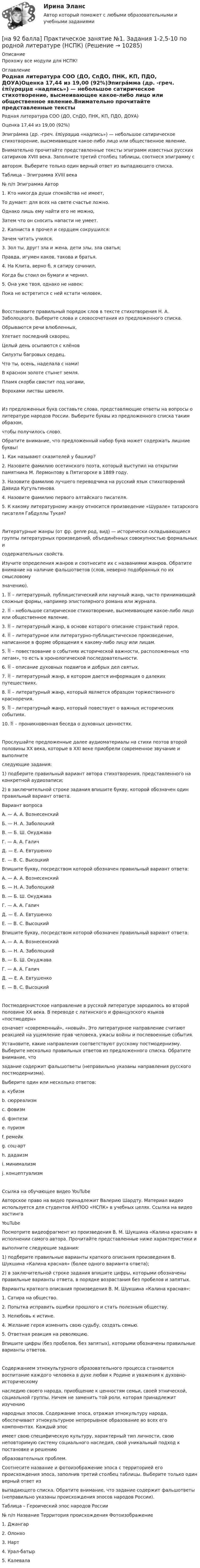     
          Описание
          Прохожу все модули для НСПК! 
          Оглавление
          Родная литература СОО (ДО, СпДО, ПНК, КП, ПДО, ДОУА)Оценка 17,44 из 19,00 (92%)Эпигра́мма (др. -греч. ἐπίγραμμα «надпись») — небольшое сатирическое стихотворение, высмеивающее какое-либо лицо или общественное явление.Внимательно прочитайте представленные тексты эпиграмм известных русских сатириков XVIII века. Заполните третий столбец таблицы, соотнеся эпиграмму савтором. Выберите только один верный ответ из выпадающего списка.Таблица – Эпиграмма XVIII века№ п/п Эпиграмма Автор1. Кто никогда души спокойства не имеет,То думает: для всех на свете счастье ложно.Однако лишь ему найти его не можно,Затем что он сносить напасти не умеет.2. Капниста я прочел и сердцем сокрушился:Зачем читать учился.3. Зол ты, друг! зла и жена, дети злы, зла сватья;Правда, игумен каков, такова и братья.4. На Клита, верно б, я сатиру сочинил,Когда бы стоил он бумаги и чернил.5. Она уже твоя, однако не навек:Пока не встретится с ней кстати человек.Восстановите правильный порядок слов в тексте стихотворения Н. А. Заболоцкого. Выберите слова и словосочетания из предложенного списка.Обрываются речи влюбленных,Улетает последний скворец.Целый день осыпаются с клёновСилуэты багровых сердец.Что ты, осень, наделала с нами!В красном золоте стынет земля.Пламя скорби свистит под ногами,Ворохами листвы шевеля.Из предложенных букв составьте слова, представляющие ответы на вопросы о литературе народов России. Выберите буквы из предложенного списка таким образом,чтобы получилось слово.Обратите внимание, что предложенный набор букв может содержать лишние буквы!1. Как называют сказителей у башкир?2. Назовите фамилию осетинского поэта, который выступил на открытии памятника М. Лермонтову в Пятигорске в 1889 году.3. Назовите фамилию лучшего переводчика на русский язык стихотворений Давида Кугультинова.4. Назовите фамилию первого алтайского писателя.5. К какому литературному жанру относится произведение «Шурале» татарского писателя Габдуллы Тукая?Литературные жанры (от фр. genre род, вид) — исторически складывающиеся группы литературных произведений, объединённых совокупностью формальных исодержательных свойств.Изучите определения жанров и соотнесите их с названиями жанров. Обратите внимание на наличие фальшответов (слов, неверно подобранных по их смысловомузначению).1.  – литературный, публицистический или научный жанр, часто принимающий сложные формы, например эпистолярного романа или журнала.2.  – небольшое сатирическое стихотворение, высмеивающее какое-либо лицо или общественное явление.3.  – литературный жанр, в основе которого описание странствий героя.4.  – литературное или литературно-публицистическое произведение, написанное в форме обращения к какому-либо лицу или лицам.5.  – повествование о событиях исторической важности, расположенных «по летам», то есть в хронологической последовательности.6.  – описание духовных подвигов и добрых дел святых.7.  – литературный жанр, в котором дается информация о далеких путешествиях.8.  – литературный жанр, который является образцом торжественного красноречия.9.  – литературный жанр, который повествует о важных исторических событиях.10.  – проникновенная беседа о духовных ценностях.Прослушайте предложенные далее аудиоматериалы на стихи поэтов второй половины XX века, которые в XXI веке приобрели современное звучание и выполнитеследующие задания:1) подберите правильный вариант автора стихотворения, представленного на конкретной аудиозаписи;2) в заключительной строке задания впишите букву, которой обозначен один правильный вариант ответа.Вариант вопросаА. — А. А. ВознесенскийБ. — Н. А. ЗаболоцкийВ. — Б. Ш. ОкуджаваГ. — А. А. ГаличД. — Е. А. ЕвтушенкоЕ. — В. С. ВысоцкийВпишите букву, посредством которой обозначен правильный вариант ответа: А. — А. А. ВознесенскийБ. — Н. А. ЗаболоцкийВ. — Б. Ш. ОкуджаваГ. — А. А. ГаличД. — Е. А. ЕвтушенкоЕ. — В. С. ВысоцкийВпишите букву, посредством которой обозначен правильный вариант ответа:А. — А. А. ВознесенскийБ. — Н. А. ЗаболоцкийВ. — Б. Ш. ОкуджаваГ. — А. А. ГаличД. — Е. А. ЕвтушенкоЕ. — В. С. ВысоцкийПостмодернистское направление в русской литературе зародилось во второй половине XX века. В переводе с латинского и французского языков «постмодерн»означает «современный», «новый». Это литературное направление считают реакцией на ущемление прав человека, ужасы войны и послевоенные события.Установите, какие направления соответствуют русскому постмодернизму. Выберите несколько правильных ответов из предложенного списка. Обратите внимание, чтозадание содержит фальшответы (неправильно указаны направления русского постмодернизма).Выберите один или несколько ответов:a. кубизмb. сюрреализм c. фовизмd. фэнтези e. пуризмf. ремейк g. соц-арт h. дадаизмi. минимализмj. концептуализм Ссылка на обучающее видео YouTubeАвторское право на видео принадлежит Валерию Шардту. Материал видео используется для студентов АНПОО «НСПК» в учебных целях. Ссылка на видео хостингаYouTubeПосмотрите видеофрагмент из произведения В. М. Шукшина «Калина красная» в исполнении самого автора. Прочитайте представленные ниже характеристики ивыполните следующие задания:1) подберите правильные варианты краткого описания произведения В. Шукшина «Калина красная» (более одного варианта ответа);2) в заключительной строке задания впишите цифры, которыми обозначены правильные варианты ответа, в порядке возрастания без пробелов и запятых.Варианты краткого описания произведения В. М. Шукшина «Калина красная»:1. Сатира на общество.2. Попытка исправить ошибки прошлого и стать полезным обществу.3. Нелюбовь к истине.4. Желание героя изменить свою судьбу, создать семью.5. Ответная реакция на революцию.Впишите цифры (без пробелов, без запятых), которыми обозначены правильные варианты ответов.Содержанием этнокультурного образовательного процесса становится воспитание каждого человека в духе любви к Родине и уважения к духовно-историческомунаследию своего народа, приобщение к ценностям семьи, своей этнической, социальной группы. Ничем не заменить той роли, которая принадлежит изучениюнародных эпосов. Содержание эпоса, отражая этнокультуру народа, обеспечивает этнокультурное непрерывное образование во всех его компонентах. Каждый эпосимеет свою специфическую культуру, характерный тип личности, свою неповторимую систему социального наследия, свой уникальный подход к постановке и решениюобразовательных проблем.Соотнесите название и фотоизображение эпоса с территорией его происхождения эпоса, заполнив третий столбец таблицы. Выберите только один верный ответ извыпадающего списка. Обратите внимание, что задание содержит фальшответы (неправильно указаны происхождения эпосов народов России).Таблица – Героический эпос народов России№ п/п Название Территория происхождения Фотоизображение1. Джангар2. Олонхо3. Нарт4. Урал-батыр5. Калевала 
            
            
            [на 92 балла] Практическое занятие 4 по методике и практике архивоведения (ДОУА, 2 часть)[на 92 балла] Практическое занятие №1. Задания 1-2,5-10 по родной литературе (НСПК)[на 93 балла] Практическое занятие №6. Задания 1 - 4.2, 5 по теоретическим и методические основам организации игровой деятельности  (НСПК)[на 95 баллов] Итоговый тест по информационным технологиям в проф. деятельности (ОАТК)[на 95 баллов] Итоговый тест по истории (ОАТК)[на 95 баллов] Итоговый тест по основам философии (ОАТК)[на 96 баллов] Практическое занятие 1. Задания 2,4-9 (астрономия, НСПК)[на 20 из 20 баллов] Сконструируйте последовательность этапов исторической динамики спортивных достижений.[на 25 баллов из 25] Практическое занятие 3 по естествознанию (НСПК)[на 5 из 5 баллов] Определите соответствие соревновательных упражнений их видам[на 5 из 5 баллов] Определите соответствие терминов и определений[на 5 из 5 баллов] Определите соответствие характеристик понятиям[на 5 из 5 баллов] Определите соответствие энергопотерь при различной степени двигательной деятельности[на 83 балла] Практическое занятие 3, задание 2-11 (НСПК)