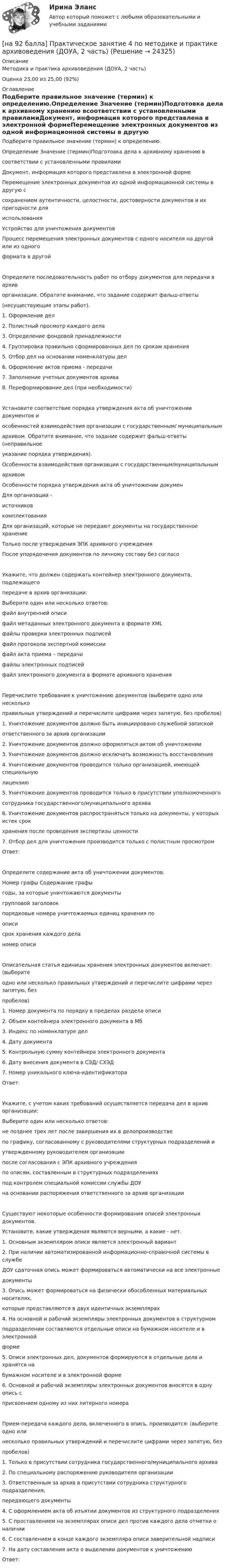     
          Описание
          Методика и практика архивоведения (ДОУА, 2 часть)Оценка 23,00 из 25,00 (92%) 
          Оглавление
          Подберите правильное значение (термин) к определению.Определение Значение (термин)Подготовка дела к архивному хранению всоответствии с установленными правиламиДокумент, информация которого представлена в электронной формеПеремещение электронных документов из одной информационной системы в другую ссохранением аутентичности, целостности, достоверности документов и их пригодности дляиспользованияУстройство для уничтожения документовПроцесс перемещения электронных документов с одного носителя на другой или из одногоформата в другой  Определите последовательность работ по отбору документов для передачи в архиворганизации. Обратите внимание, что задание содержит фальш-ответы(несуществующие этапы работ).1. Оформление дел2. Полистный просмотр каждого дела3. Определение фондовой принадлежности4. Группировка правильно сформированных дел по срокам хранения5. Отбор дел на основании номенклатуры дел6. Оформление актов приема - передачи7. Заполнение учетных документов архива8. Переформирование дел (при необходимости)Установите соответствие порядка утверждения акта об уничтожении документов иособенностей взаимодействия организации с государственным/ муниципальнымархивом. Обратите внимание, что задание содержит фальш-ответы (неправильноеуказание порядка утверждения).Особенности взаимодействия организации с государственным/муниципальнымархивомОсобенности порядка утверждения акта об уничтожении докуменДля организаций -источниковкомплектования Для организаций, которые не передают документы на государственное хранениеТолько после утверждения ЭПК архивного учрежденияПосле упорядочения документов по личному составу без согласоУкажите, что должен содержать контейнер электронного документа, подлежащегопередаче в архив организации:Выберите один или несколько ответов:файл внутренней описифайл метаданных электронного документа в формате XML файлы проверки электронных подписей файл протокола экспертной комиссиифайл акта приема – передачифайлы электронных подписей файл электронного документа в формате архивного хранения Перечислите требования к уничтожению документов (выберите одно или несколькоправильных утверждений и перечислите цифрами через запятую, без пробелов)1. Уничтожение документов должно быть инициировано служебной запискойответственного за архив организации2. Уничтожение документов должно оформляться актом об уничтожении3. Уничтожение документов должно исключать возможность восстановления4. Уничтожение документов проводится только организацией, имеющей специальнуюлицензию5. Уничтожение документов проводится только в присутствии уполномоченногосотрудника государственного/муниципального архива6. Уничтожение документов распространяться только на документы, у которых истек срокхранения после проведения экспертизы ценности7. Отбор дел для уничтожения производится только с полистным просмотромОтвет: Определите содержание акта об уничтожении документов.Номер графы Содержание графы годы, за которые уничтожаются документы групповой заголовок порядковые номера уничтожаемых единиц хранения поописи срок хранения каждого дела номер описиОписательная статья единицы хранения электронных документов включает: (выберитеодно или несколько правильных утверждений и перечислите цифрами через запятую, безпробелов)1. Номер документа по порядку в пределах раздела описи2. Объем контейнера электронного документа в Мб3. Индекс по номенклатуре дел4. Дату документа5. Контрольную сумму контейнера электронного документа6. Дату внесения документа в СЭД/ СХЭД7. Номер уникального ключа-идентификатораОтвет: Укажите, с учетом каких требований осуществляется передача дел в архив организации:Выберите один или несколько ответов:не позднее трех лет после завершения их в делопроизводстве по графику, согласованному с руководителями структурных подразделений иутвержденному руководителем организации после согласования с ЭПК архивного учрежденияпо описям, составленным в структурных подразделениях под контролем специальной комиссии службы ДОУна основании распоряжения ответственного за архив организацииСуществуют некоторые особенности формирования описей электронных документов.Установите, какие утверждения являются верными, а какие - нет.1. Основным экземпляром описи является электронный вариант2. При наличии автоматизированной информационно-справочной системы в службеДОУ сдаточная опись может формироваться автоматически на все электронныедокументы3. Опись может формироваться на физически обособленных материальных носителях,которые представляются в двух идентичных экземплярах4. На основной и рабочий экземпляры электронных документов в структурномподразделении составляются отдельные описи на бумажном носителе и в электроннойформе5. Описи электронных дел, документов формируются в отдельные дела и хранятся набумажном носителе и в электронной форме6. Основной и рабочий экземпляры электронных документов вносятся в одну опись сприсвоением одному из них литерного номераПрием-передача каждого дела, включенного в опись, производится: (выберите одно илинесколько правильных утверждений и перечислите цифрами через запятую, безпробелов)1. Только в присутствии сотрудника государственного/муниципального архива2. По специальному распоряжению руководителя организации3. Ответственным за архив в присутствии сотрудника структурного подразделения,передающего документы4. С оформлением акта об изъятии документов из структурного подразделения5. С проставлением на экземплярах описи дел против каждого дела отметки о наличии6. С составлением в конце каждого экземпляра описи заверительной надписи7. На дату составления акта о выделении документов к уничтожениюОтвет:  
            
            
            [на 92 балла] Практическое занятие 3 по методике и практике архивоведения (ДОУА, 2 часть)[на 92 балла] Практическое занятие 4 по методике и практике архивоведения (ДОУА, 2 часть)[на 92 балла] Практическое занятие №1. Задания 1-2,5-10 по родной литературе (НСПК)[на 93 балла] Практическое занятие №6. Задания 1 - 4.2, 5 по теоретическим и методические основам организации игровой деятельности  (НСПК)[на 95 баллов] Итоговый тест по информационным технологиям в проф. деятельности (ОАТК)[на 95 баллов] Итоговый тест по истории (ОАТК)[на 95 баллов] Итоговый тест по основам философии (ОАТК)[на 20 из 20 баллов] Определите, какие факторы будут способствовать совершенствованию силовых возможностей.[на 20 из 20 баллов] Сконструируйте последовательность этапов исторической динамики спортивных достижений.[на 25 баллов из 25] Практическое занятие 3 по естествознанию (НСПК)[на 5 из 5 баллов] Определите соответствие соревновательных упражнений их видам[на 5 из 5 баллов] Определите соответствие терминов и определений[на 5 из 5 баллов] Определите соответствие характеристик понятиям[на 5 из 5 баллов] Определите соответствие энергопотерь при различной степени двигательной деятельности