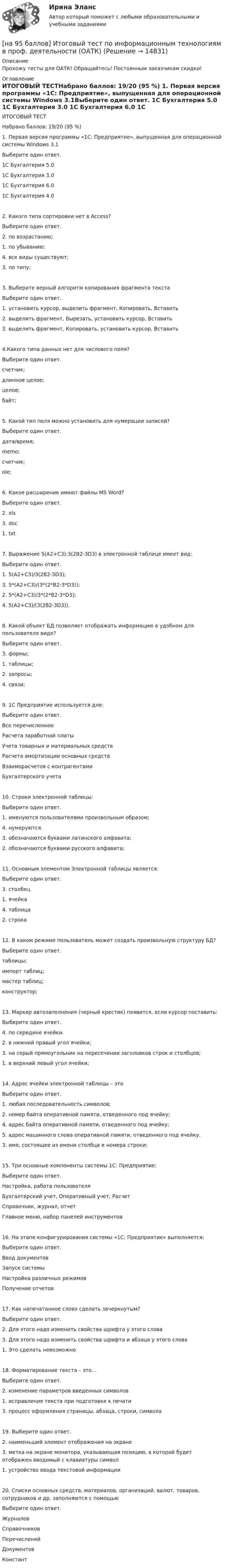     
          Описание
          Прохожу тесты для ОАТК! Обращайтесь! Постоянным заказчикам скидки! 
          Оглавление
          ИТОГОВЫЙ ТЕСТНабрано баллов:	19/20 (95 %) 1. Первая версия программы «1С: Предприятие», выпущенная для операционной системы Windows 3.1Выберите один ответ.	1C Бухгалтерия 5.0	1C Бухгалтерия 3.0	1C Бухгалтерия 6.0	1C Бухгалтерия 4.02. Какого типа сортировки нет в Access?Выберите один ответ.	2. по возрастанию;	1. по убыванию;	4. все виды существуют;	3. по типу;3. Выберите верный алгоритм копирования фрагмента текстаВыберите один ответ.	1. установить курсор, выделить фрагмент, Копировать, Вставить	2. выделить фрагмент, Вырезать, установить курсор, Вставить	3. выделить фрагмент, Копировать, установить курсор, Вставить4.Какого типа данных нет для числового поля?Выберите один ответ.	счетчик;	длинное целое;	целое;	байт;5. Какой тип поля можно установить для нумерации записей?Выберите один ответ.	дата/время;	memo;	счетчик;	ole;6. Какое расширение имеют файлы MS Word?Выберите один ответ.	2. xls	3. doc	1. txt7. Выражение 5(A2+C3):3(2B2-3D3) в электронной таблице имеет вид:Выберите один ответ.	1. 5(A2+C3)/3(2B2-3D3);	3. 5*(A2+C3)/(3*(2*B2-3*D3));	2. 5*(A2+C3)/3*(2*B2-3*D3);	4. 5(A2+C3)/(3(2B2-3D3)).8. Какой объект БД позволяет отображать информацию в удобном для пользователя виде?Выберите один ответ.	3. формы;	1. таблицы;	2. запросы;	4. связи;9. 1С Предприятие используется для:Выберите один ответ.	Все перечисленное	Расчета заработной платы	Учета товарных и материальных средств	Расчета амортизации основных средств	Взаиморасчетов с контрагентами	Бухгалтерского учета10. Строки электронной таблицы:Выберите один ответ.	1. именуются пользователями произвольным образом;	4. нумеруются.	3. обозначаются буквами латинского алфавита;	2. обозначаются буквами русского алфавита;11. Основным элементом Электронной таблицы является:Выберите один ответ.	3. столбец	1. ячейка	4. таблица	2. строка12. В каком режиме пользователь может создать произвольную структуру БД?Выберите один ответ.	таблицы;	импорт таблиц;	мастер таблиц;	конструктор;13. Маркер автозаполнения (черный крестик) появится, если курсор поставить:Выберите один ответ.	4. по середине ячейки.	2. в нижний правый угол ячейки;	3. на серый прямоугольник на пересечении заголовков строк и столбцов;	1. в верхний левый угол ячейки;14. Адрес ячейки электронной таблицы – этоВыберите один ответ.	1. любая последовательность символов;	2. номер байта оперативной памяти, отведенного под ячейку;	4. адрес байта оперативной памяти, отведенного под ячейку;	5. адрес машинного слова оперативной памяти, отведенного под ячейку.	3. имя, состоящее из имени столбца и номера строки;15. Три основные компоненты системы 1С: Предприятие:Выберите один ответ.	Настройка, работа пользователя	Бухгалтерский учет, Оперативный учет, Расчет	Справочник, журнал, отчет	Главное меню, набор панелей инструментов16. На этапе конфигурирования системы «1С: Предприятие» выполняется:Выберите один ответ.	Ввод документов	Запуск системы	Настройка различных режимов	Получение отчетов17. Как напечатанное слово сделать зачеркнутым?Выберите один ответ.	2. Для этого надо изменить свойства шрифта у этого слова	3. Для этого надо изменить свойства шрифта и абзаца у этого слова	1. Это сделать невозможно18. Форматирование текста – это…Выберите один ответ.	2. изменение параметров введенных символов	1. исправление текста при подготовке к печати	3. процесс оформления страницы, абзаца, строки, символа19. Выберите один ответ.	2. наименьший элемент отображения на экране	3. метка на экране монитора, указывающая позицию, в которой будет отображен вводимый с клавиатуры символ	1. устройство ввода текстовой информации20. Списки основных средств, материалов, организаций, валют, товаров, сотрудников и др. заполняются с помощьюВыберите один ответ.	Журналов	Справочников	Перечислений	Документов	Констант 
            
            
            [на 93 балла] Практическое занятие №6. Задания 1 - 4.2, 5 по теоретическим и методические основам организации игровой деятельности  (НСПК)[на 95 баллов] Итоговый тест по информационным технологиям в проф. деятельности (ОАТК)[на 95 баллов] Итоговый тест по истории (ОАТК)[на 95 баллов] Итоговый тест по основам философии (ОАТК)[на 96 баллов] Практическое занятие 1. Задания 2,4-9 (астрономия, НСПК)[на 98 баллов] Комплексный тест по английскому языку СОО (2 часть, НСПК )[на 98 баллов] Практическое занятие 5. Задания 1-3, 5-8 по русскому языку (НСПК)[на 5 из 5 баллов] Определите соответствие соревновательных упражнений их видам[на 5 из 5 баллов] Определите соответствие терминов и определений[на 5 из 5 баллов] Определите соответствие характеристик понятиям[на 5 из 5 баллов] Определите соответствие энергопотерь при различной степени двигательной деятельности[на 83 балла] Практическое занятие 3, задание 2-11 (НСПК)[на 92 балла] Практическое занятие 3 по методике и практике архивоведения (ДОУА, 2 часть)[на 92 балла] Практическое занятие 4 по методике и практике архивоведения (ДОУА, 2 часть)