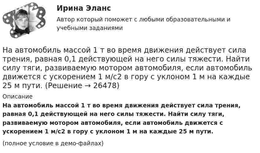     
          Описание
          На автомобиль массой 1 т во время движения действует сила трения, равная 0,1 действующей на него силы тяжести. Найти силу тяги, развиваемую мотором автомобиля, если автомобиль движется с ускорением 1 м/с2 в гору с уклоном 1 м на каждые 25 м пути.(полное условие в демо-файлах)  
            
            
            На автомобиль массой 1 т во время движения действует сила трения, равная 0,1 действующей на него силе тяжести. Найти силу тяги, развиваемую мотором автомобиля, если автомобиль движется с ускорением 1 м/с2 в гору с На автомобиль массой 1 т во время движения действует сила трения, равная 0,1 действующей на него силы тяжести. Найти силу тяги, развиваемую мотором автомобиля, если автомобиль движется с ускорением 1 м/с2 в гору с уклоном 1 м на каждые 25 м пути.На автомобиль массой 2 т во время движения действует сила трения, равная 0,1 действующей на него силы тяжести. Найти силу тяги, развиваемую мотором автомобиля, если автомобиль движется с постоянной скоростью в гору с уклоном 1 м на каждые 25 м пути.На автомобиль массой 2т во время движения действует сила трения, равная 0,1 действующей на него силы тяжести. Найти силу тяги, развиваемую мотором автомобиля, если автомобиль движется с постоянной скоростью в гору с уклоном 1 м на каждые 25 м пути. На автомобиль массой m=1 т во время движения действует сила трения Fтр, равная 0,1 действующей на него силе тяжести mg. Найти силу тяги, развиваемую мотором автомобиля, если автомобиль движется с ускорением a=1 м/с2 в гору с уклоном 1 м на каждые 25 На барабан диаметром 0,8 м намотан трос с закрепленным на конце грузом массой 3 кг. Вращаясь равноускоренно под действием силы натяжения троса, барабан за 4 секунды приобрел угловую скорость 16 рад/с. Определить момент инерции барабана.На барабан массой m0 = 9 кг намотан шнур, к концу которого привязан груз массой m = 2 кг. Найти ускорение a груза. Барабан считать однородным цилиндром. Трением пренебречь[на 95 баллов] Итоговый тест по основам философии (ОАТК)[на 96 баллов] Практическое занятие 1. Задания 2,4-9 (астрономия, НСПК)[на 98 баллов] Комплексный тест по английскому языку СОО (2 часть, НСПК )[на 98 баллов] Практическое занятие 5. Задания 1-3, 5-8 по русскому языку (НСПК)[на 99 баллов] Комплексный тест по физической культуре (НСПК)На pV-диаграмме показан процесс изменения состояния идеального газа неизменной массы. Найти изменение внутренней энергии газа DU, совершённую им работу A и переданную газу теплоту Q в этих процессах.На автоматической камере хранения установлен секретный замок, который открывается только при наборе секретного слова. Это слово набирают с помощью нескольких дисков, на которые нанесены 14 букв. 