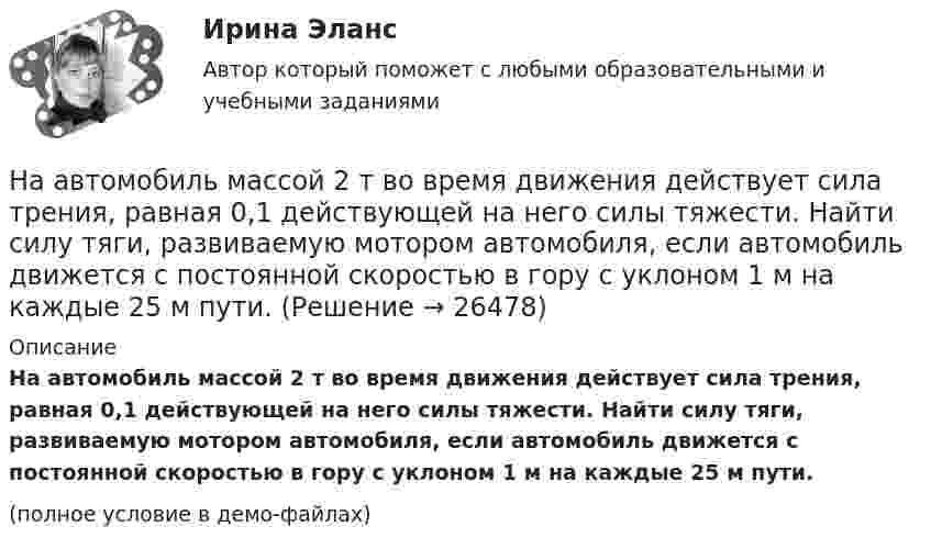     
          Описание
          На автомобиль массой 2 т во время движения действует сила трения, равная 0,1 действующей на него силы тяжести. Найти силу тяги, развиваемую мотором автомобиля, если автомобиль движется с постоянной скоростью в гору с уклоном 1 м на каждые 25 м пути.(полное условие в демо-файлах)  
            
            
            На автомобиль массой 1 т во время движения действует сила трения, равная 0,1 действующей на него силы тяжести. Найти силу тяги, развиваемую мотором автомобиля, если автомобиль движется с ускорением 1 м/с2 в гору с уклоном 1 м на каждые 25 м пути.На автомобиль массой 2 т во время движения действует сила трения, равная 0,1 действующей на него силы тяжести. Найти силу тяги, развиваемую мотором автомобиля, если автомобиль движется с постоянной скоростью в гору с уклоном 1 м на каждые 25 м пути.На автомобиль массой 2т во время движения действует сила трения, равная 0,1 действующей на него силы тяжести. Найти силу тяги, развиваемую мотором автомобиля, если автомобиль движется с постоянной скоростью в гору с уклоном 1 м на каждые 25 м пути. На автомобиль массой m=1 т во время движения действует сила трения Fтр, равная 0,1 действующей на него силе тяжести mg. Найти силу тяги, развиваемую мотором автомобиля, если автомобиль движется с ускорением a=1 м/с2 в гору с уклоном 1 м на каждые 25 На барабан диаметром 0,8 м намотан трос с закрепленным на конце грузом массой 3 кг. Вращаясь равноускоренно под действием силы натяжения троса, барабан за 4 секунды приобрел угловую скорость 16 рад/с. Определить момент инерции барабана.На барабан массой m0 = 9 кг намотан шнур, к концу которого привязан груз массой m = 2 кг. Найти ускорение a груза. Барабан считать однородным цилиндром. Трением пренебречьНа барабан массой m = 12 кг намотан шнур, к концу которого привязан груз массой m1 = 3 кг. Найти ускорение груза. Барабан считать однородным цилиндром. Трением пренебречь.[на 96 баллов] Практическое занятие 1. Задания 2,4-9 (астрономия, НСПК)[на 98 баллов] Комплексный тест по английскому языку СОО (2 часть, НСПК )[на 98 баллов] Практическое занятие 5. Задания 1-3, 5-8 по русскому языку (НСПК)[на 99 баллов] Комплексный тест по физической культуре (НСПК)На pV-диаграмме показан процесс изменения состояния идеального газа неизменной массы. Найти изменение внутренней энергии газа DU, совершённую им работу A и переданную газу теплоту Q в этих процессах.На автоматической камере хранения установлен секретный замок, который открывается только при наборе секретного слова. Это слово набирают с помощью нескольких дисков, на которые нанесены 14 букв. На автоматической камере хранения установлен секретный замок, который открывается только при наборе секретного слова. Это слово набирают с помощью нескольких дисков, на которые нанесены 8 букв. 