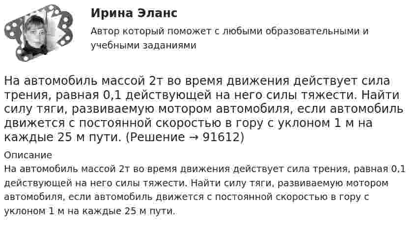      
            Описание
            На автомобиль массой 2т во время движения действует сила трения, равная 0,1 действующей на него силы тяжести. Найти силу тяги, развиваемую мотором автомобиля, если автомобиль движется с постоянной скоростью в гору с уклоном 1 м на каждые 25 м пути.    
            
            
            На автомобиль массой 2 т во время движения действует сила трения, равная 0,1 действующей на него силы тяжести. Найти силу тяги, развиваемую мотором автомобиля, если автомобиль движется с постоянной скоростью в гору с уклоном 1 м на каждые 25 м пути.На автомобиль массой 2т во время движения действует сила трения, равная 0,1 действующей на него силы тяжести. Найти силу тяги, развиваемую мотором автомобиля, если автомобиль движется с постоянной скоростью в гору с уклоном 1 м на каждые 25 м пути. На автомобиль массой m=1 т во время движения действует сила трения Fтр, равная 0,1 действующей на него силе тяжести mg. Найти силу тяги, развиваемую мотором автомобиля, если автомобиль движется с ускорением a=1 м/с2 в гору с уклоном 1 м на каждые 25 На барабан диаметром 0,8 м намотан трос с закрепленным на конце грузом массой 3 кг. Вращаясь равноускоренно под действием силы натяжения троса, барабан за 4 секунды приобрел угловую скорость 16 рад/с. Определить момент инерции барабана.На барабан массой m0 = 9 кг намотан шнур, к концу которого привязан груз массой m = 2 кг. Найти ускорение a груза. Барабан считать однородным цилиндром. Трением пренебречьНа барабан массой m = 12 кг намотан шнур, к концу которого привязан груз массой m1 = 3 кг. Найти ускорение груза. Барабан считать однородным цилиндром. Трением пренебречь.На барабан массой m1 = 9 кг намотан шнур, к концу которого подвесили груз массой m = 2 кг. Определить ускорение a груза. Считать барабан однородным диском.[на 98 баллов] Комплексный тест по английскому языку СОО (2 часть, НСПК )[на 98 баллов] Практическое занятие 5. Задания 1-3, 5-8 по русскому языку (НСПК)[на 99 баллов] Комплексный тест по физической культуре (НСПК)На pV-диаграмме показан процесс изменения состояния идеального газа неизменной массы. Найти изменение внутренней энергии газа DU, совершённую им работу A и переданную газу теплоту Q в этих процессах.На автоматической камере хранения установлен секретный замок, который открывается только при наборе секретного слова. Это слово набирают с помощью нескольких дисков, на которые нанесены 14 букв. На автоматической камере хранения установлен секретный замок, который открывается только при наборе секретного слова. Это слово набирают с помощью нескольких дисков, на которые нанесены 8 букв. На автомобиль массой 1 т во время движения действует сила трения, равная 0,1 действующей на него силе тяжести. Найти силу тяги, развиваемую мотором автомобиля, если автомобиль движется с ускорением 1 м/с2 в гору с 