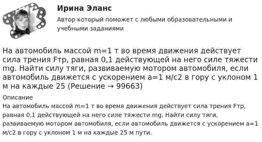      
            Описание
            На автомобиль массой m=1 т во время движения действует сила трения Fтр, равная 0,1 действующей на него силе тяжести mg. Найти силу тяги, развиваемую мотором автомобиля, если автомобиль движется с ускорением a=1 м/с2 в гору с уклоном 1 м на каждые 25 м пути.   
            
            
            На автомобиль массой 2т во время движения действует сила трения, равная 0,1 действующей на него силы тяжести. Найти силу тяги, развиваемую мотором автомобиля, если автомобиль движется с постоянной скоростью в гору с уклоном 1 м на каждые 25 м пути. На автомобиль массой m=1 т во время движения действует сила трения Fтр, равная 0,1 действующей на него силе тяжести mg. Найти силу тяги, развиваемую мотором автомобиля, если автомобиль движется с ускорением a=1 м/с2 в гору с уклоном 1 м на каждые 25 На барабан диаметром 0,8 м намотан трос с закрепленным на конце грузом массой 3 кг. Вращаясь равноускоренно под действием силы натяжения троса, барабан за 4 секунды приобрел угловую скорость 16 рад/с. Определить момент инерции барабана.На барабан массой m0 = 9 кг намотан шнур, к концу которого привязан груз массой m = 2 кг. Найти ускорение a груза. Барабан считать однородным цилиндром. Трением пренебречьНа барабан массой m = 12 кг намотан шнур, к концу которого привязан груз массой m1 = 3 кг. Найти ускорение груза. Барабан считать однородным цилиндром. Трением пренебречь.На барабан массой m1 = 9 кг намотан шнур, к концу которого подвесили груз массой m = 2 кг. Определить ускорение a груза. Считать барабан однородным диском.На барабан (однородный цилиндр) массой 15 кг намотан шнур, к концу которого привязан груз массой 3 кг. Найти ускорение груза.[на 98 баллов] Практическое занятие 5. Задания 1-3, 5-8 по русскому языку (НСПК)[на 99 баллов] Комплексный тест по физической культуре (НСПК)На pV-диаграмме показан процесс изменения состояния идеального газа неизменной массы. Найти изменение внутренней энергии газа DU, совершённую им работу A и переданную газу теплоту Q в этих процессах.На автоматической камере хранения установлен секретный замок, который открывается только при наборе секретного слова. Это слово набирают с помощью нескольких дисков, на которые нанесены 14 букв. На автоматической камере хранения установлен секретный замок, который открывается только при наборе секретного слова. Это слово набирают с помощью нескольких дисков, на которые нанесены 8 букв. На автомобиль массой 1 т во время движения действует сила трения, равная 0,1 действующей на него силе тяжести. Найти силу тяги, развиваемую мотором автомобиля, если автомобиль движется с ускорением 1 м/с2 в гору с На автомобиль массой 1 т во время движения действует сила трения, равная 0,1 действующей на него силы тяжести. Найти силу тяги, развиваемую мотором автомобиля, если автомобиль движется с ускорением 1 м/с2 в гору с уклоном 1 м на каждые 25 м пути.
