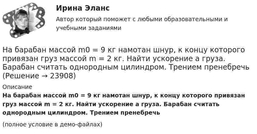     
          Описание
          На барабан массой m0 = 9 кг намотан шнур, к концу которого привязан груз массой m = 2 кг. Найти ускорение a груза. Барабан считать однородным цилиндром. Трением пренебречь(полное условие в демо-файлах)  
            
            
            На барабан диаметром 0,8 м намотан трос с закрепленным на конце грузом массой 3 кг. Вращаясь равноускоренно под действием силы натяжения троса, барабан за 4 секунды приобрел угловую скорость 16 рад/с. Определить момент инерции барабана.На барабан массой m0 = 9 кг намотан шнур, к концу которого привязан груз массой m = 2 кг. Найти ускорение a груза. Барабан считать однородным цилиндром. Трением пренебречьНа барабан массой m = 12 кг намотан шнур, к концу которого привязан груз массой m1 = 3 кг. Найти ускорение груза. Барабан считать однородным цилиндром. Трением пренебречь.На барабан массой m1 = 9 кг намотан шнур, к концу которого подвесили груз массой m = 2 кг. Определить ускорение a груза. Считать барабан однородным диском.На барабан (однородный цилиндр) массой 15 кг намотан шнур, к концу которого привязан груз массой 3 кг. Найти ускорение груза.На барабан радиусом 0,6 м, насаженный на горизонтальную ось, намотан шнур, к концу которого привязан груз массой 10 кг. Найти момент инерции барабана, если известна зависимость (t) для опускающегося груза (см. рисунок). Трением пренебречь.На барабан радиусом 10 см намотана нить, к концу которой привязан груз массой 0,50 кг. Найти момент инерции барабана, если груз опускался с ускорением 1,0 м/с2.На pV-диаграмме показан процесс изменения состояния идеального газа неизменной массы. Найти изменение внутренней энергии газа DU, совершённую им работу A и переданную газу теплоту Q в этих процессах.На автоматической камере хранения установлен секретный замок, который открывается только при наборе секретного слова. Это слово набирают с помощью нескольких дисков, на которые нанесены 14 букв. На автоматической камере хранения установлен секретный замок, который открывается только при наборе секретного слова. Это слово набирают с помощью нескольких дисков, на которые нанесены 8 букв. На автомобиль массой 1 т во время движения действует сила трения, равная 0,1 действующей на него силе тяжести. Найти силу тяги, развиваемую мотором автомобиля, если автомобиль движется с ускорением 1 м/с2 в гору с На автомобиль массой 1 т во время движения действует сила трения, равная 0,1 действующей на него силы тяжести. Найти силу тяги, развиваемую мотором автомобиля, если автомобиль движется с ускорением 1 м/с2 в гору с уклоном 1 м на каждые 25 м пути.На автомобиль массой 2 т во время движения действует сила трения, равная 0,1 действующей на него силы тяжести. Найти силу тяги, развиваемую мотором автомобиля, если автомобиль движется с постоянной скоростью в гору с уклоном 1 м на каждые 25 м пути.На автомобиль массой 2т во время движения действует сила трения, равная 0,1 действующей на него силы тяжести. Найти силу тяги, развиваемую мотором автомобиля, если автомобиль движется с постоянной скоростью в гору с уклоном 1 м на каждые 25 м пути. 