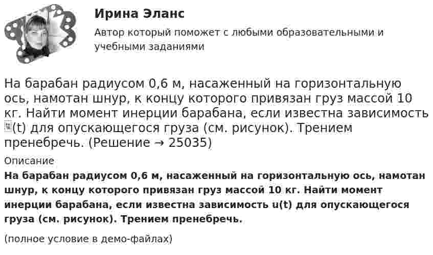     
          Описание
          На барабан радиусом 0,6 м, насаженный на горизонтальную ось, намотан шнур, к концу которого привязан груз массой 10 кг. Найти момент инерции барабана, если известна зависимость u(t) для опускающегося груза (см. рисунок). Трением пренебречь.(полное условие в демо-файлах)  
            
            
            На барабан (однородный цилиндр) массой 15 кг намотан шнур, к концу которого привязан груз массой 3 кг. Найти ускорение груза.На барабан радиусом 0,6 м, насаженный на горизонтальную ось, намотан шнур, к концу которого привязан груз массой 10 кг. Найти момент инерции барабана, если известна зависимость (t) для опускающегося груза (см. рисунок). Трением пренебречь.На барабан радиусом 10 см намотана нить, к концу которой привязан груз массой 0,50 кг. Найти момент инерции барабана, если груз опускался с ускорением 1,0 м/с2.На бесконечном тонкостенном цилиндре диаметром d = 10 см равномерно распределён заряд с поверхностной плотностью s = 1 мкКл/м2. Определить напряжённость поля в точке, отстоящей от поверхности цилиндра на a = 5 см.На бесконечном тонкостенном цилиндре диаметром d = 10 см равномерно распределён заряд с поверхностной плотностью s = 2 мкКл/м2. Определите напряжённость поля в точке, отстоящей от поверхности цилиндра на расстоянии 12 см.На бесконечном тонкостенном цилиндре диаметром d = 20 см равномерно распределён заряд с поверхностной плотностью s = 4 мкКл/м2. Определить напряжённость поля в точке, отстоящей от поверхности цилиндра на расстоянии a = 15 см.На бирже торгуются … (выбрать два варианта)На автомобиль массой 1 т во время движения действует сила трения, равная 0,1 действующей на него силы тяжести. Найти силу тяги, развиваемую мотором автомобиля, если автомобиль движется с ускорением 1 м/с2 в гору с уклоном 1 м на каждые 25 м пути.На автомобиль массой 2 т во время движения действует сила трения, равная 0,1 действующей на него силы тяжести. Найти силу тяги, развиваемую мотором автомобиля, если автомобиль движется с постоянной скоростью в гору с уклоном 1 м на каждые 25 м пути.На автомобиль массой 2т во время движения действует сила трения, равная 0,1 действующей на него силы тяжести. Найти силу тяги, развиваемую мотором автомобиля, если автомобиль движется с постоянной скоростью в гору с уклоном 1 м на каждые 25 м пути. На автомобиль массой m=1 т во время движения действует сила трения Fтр, равная 0,1 действующей на него силе тяжести mg. Найти силу тяги, развиваемую мотором автомобиля, если автомобиль движется с ускорением a=1 м/с2 в гору с уклоном 1 м на каждые 25 На барабан диаметром 0,8 м намотан трос с закрепленным на конце грузом массой 3 кг. Вращаясь равноускоренно под действием силы натяжения троса, барабан за 4 секунды приобрел угловую скорость 16 рад/с. Определить момент инерции барабана.На барабан массой m0 = 9 кг намотан шнур, к концу которого привязан груз массой m = 2 кг. Найти ускорение a груза. Барабан считать однородным цилиндром. Трением пренебречьНа барабан массой m = 12 кг намотан шнур, к концу которого привязан груз массой m1 = 3 кг. Найти ускорение груза. Барабан считать однородным цилиндром. Трением пренебречь.
