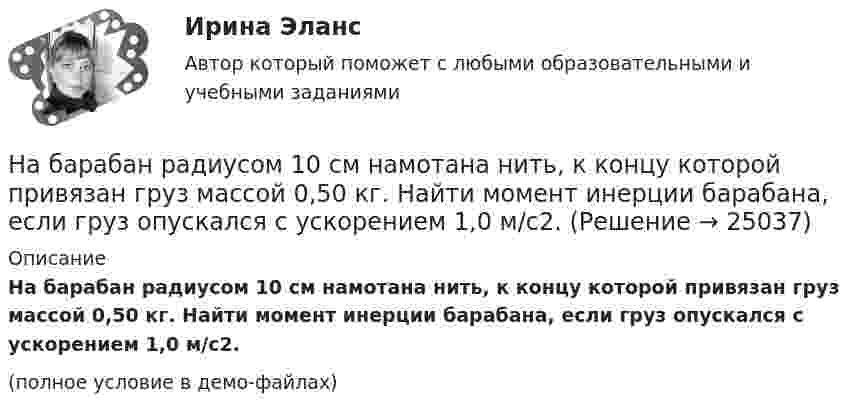     
          Описание
          На барабан радиусом 10 см намотана нить, к концу которой привязан груз массой 0,50 кг. Найти момент инерции барабана, если груз опускался с ускорением 1,0 м/с2.(полное условие в демо-файлах)  
            
            
            На барабан радиусом 0,6 м, насаженный на горизонтальную ось, намотан шнур, к концу которого привязан груз массой 10 кг. Найти момент инерции барабана, если известна зависимость (t) для опускающегося груза (см. рисунок). Трением пренебречь.На барабан радиусом 10 см намотана нить, к концу которой привязан груз массой 0,50 кг. Найти момент инерции барабана, если груз опускался с ускорением 1,0 м/с2.На бесконечном тонкостенном цилиндре диаметром d = 10 см равномерно распределён заряд с поверхностной плотностью s = 1 мкКл/м2. Определить напряжённость поля в точке, отстоящей от поверхности цилиндра на a = 5 см.На бесконечном тонкостенном цилиндре диаметром d = 10 см равномерно распределён заряд с поверхностной плотностью s = 2 мкКл/м2. Определите напряжённость поля в точке, отстоящей от поверхности цилиндра на расстоянии 12 см.На бесконечном тонкостенном цилиндре диаметром d = 20 см равномерно распределён заряд с поверхностной плотностью s = 4 мкКл/м2. Определить напряжённость поля в точке, отстоящей от поверхности цилиндра на расстоянии a = 15 см.На бирже торгуются … (выбрать два варианта)На благотворительном фестивале выступят 10 рок-групп.  Сколькими способами организаторы фестиваля могут составить программу? На автомобиль массой 2 т во время движения действует сила трения, равная 0,1 действующей на него силы тяжести. Найти силу тяги, развиваемую мотором автомобиля, если автомобиль движется с постоянной скоростью в гору с уклоном 1 м на каждые 25 м пути.На автомобиль массой 2т во время движения действует сила трения, равная 0,1 действующей на него силы тяжести. Найти силу тяги, развиваемую мотором автомобиля, если автомобиль движется с постоянной скоростью в гору с уклоном 1 м на каждые 25 м пути. На автомобиль массой m=1 т во время движения действует сила трения Fтр, равная 0,1 действующей на него силе тяжести mg. Найти силу тяги, развиваемую мотором автомобиля, если автомобиль движется с ускорением a=1 м/с2 в гору с уклоном 1 м на каждые 25 На барабан диаметром 0,8 м намотан трос с закрепленным на конце грузом массой 3 кг. Вращаясь равноускоренно под действием силы натяжения троса, барабан за 4 секунды приобрел угловую скорость 16 рад/с. Определить момент инерции барабана.На барабан массой m0 = 9 кг намотан шнур, к концу которого привязан груз массой m = 2 кг. Найти ускорение a груза. Барабан считать однородным цилиндром. Трением пренебречьНа барабан массой m = 12 кг намотан шнур, к концу которого привязан груз массой m1 = 3 кг. Найти ускорение груза. Барабан считать однородным цилиндром. Трением пренебречь.На барабан массой m1 = 9 кг намотан шнур, к концу которого подвесили груз массой m = 2 кг. Определить ускорение a груза. Считать барабан однородным диском.