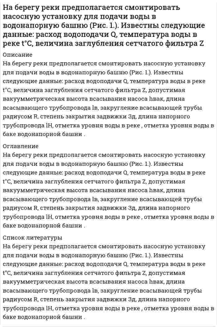     
          Описание
          На берегу реки предполагается смонтировать насосную установку для подачи воды в водонапорную башню (Рис. 1.). Известны следующие данные: расход водоподачи Q, температура воды в реке t°C, величина заглубления сетчатого фильтра Z, допустимая вакуумметрическая высота всасывания насоса h<sub>вак</sub>, длина всасывающего трубопровода l<sub>в</sub>, закругление всасывающей трубы радиусом R, степень закрытия задвижки Зд, длина напорного трубопровода l<sub>Н</sub>, отметка уровня воды в реке <img src=//:0 height=26 width=24>, отметка уровня воды в баке водонапорной башни <img src=//:0 height=24 width=24>. <u>Требуется определить:</u>        1. Диаметр всасывающей трубы.        2. Высоту Н<sub>н</sub> установки насоса над уровнем воды в реке.        3. Наличие вакуума на входе всасывающего трубопровода.        4. Диаметр труб нагнетательной линии.        5. Полный напор Н<sub>п</sub> насосной установки. 
          Оглавление
          На берегу реки предполагается смонтировать насосную установку для подачи воды в водонапорную башню (Рис. 1.). Известны следующие данные: расход водоподачи Q, температура воды в реке t°C, величина заглубления сетчатого фильтра Z, допустимая вакуумметрическая высота всасывания насоса hвак, длина всасывающего трубопровода lв, закругление всасывающей трубы радиусом R, степень закрытия задвижки Зд, длина напорного трубопровода lН, отметка уровня воды в реке <img src=https://:0/ height=26 width=24>, отметка уровня воды в баке водонапорной башни <img src=https://:0/ height=24 width=24>. <u>Требуется определить:</u>        1. Диаметр всасывающей трубы.        2. Высоту Нн установки насоса над уровнем воды в реке.        3. Наличие вакуума на входе всасывающего трубопровода.        4. Диаметр труб нагнетательной линии.        5. Полный напор Нп насосной установки. 
          Список литературы
          На берегу реки предполагается смонтировать насосную установку для подачи воды в водонапорную башню (Рис. 1.). Известны следующие данные: расход водоподачи Q, температура воды в реке t°C, величина заглубления сетчатого фильтра Z, допустимая вакуумметрическая высота всасывания насоса hвак, длина всасывающего трубопровода lв, закругление всасывающей трубы радиусом R, степень закрытия задвижки Зд, длина напорного трубопровода lН, отметка уровня воды в реке <img src=https://:0/ height=26 width=24>, отметка уровня воды в баке водонапорной башни <img src=https://:0/ height=24 width=24>. <u>Требуется определить:</u>        1. Диаметр всасывающей трубы.        2. Высоту Нн установки насоса над уровнем воды в реке.        3. Наличие вакуума на входе всасывающего трубопровода.        4. Диаметр труб нагнетательной линии.        5. Полный напор Нп насосной установки.
            
            
            На берегу реки предполагается смонтировать насосную установку для подачи воды в водонапорную башню (Рис. 1.). Известны следующие данные: расход водоподачи Q, температура воды в реке t°C, величина заглубления сетчатого фильтра Z, допустимаяНабирая номер телефона, абонент забыл 2 последние цифры и набрал наугад. Какова вероятность того, чтНаблюдателями установлено, что в некоторой местности в сентябре бывает в среднем 12 дождливых дней. Найти вероятность того, что из 8 случайно взятых в сентябре дней не менее трех окажутся дождливыми.Навеска Ва(ОН)₂ растворена в колбе на 250 мл. На титрование 20,00 мл полученного раствора пошло 22,40 мл 0,09834 М р-ра HCl. Определить массу навески.Навеску 1,5 г образца, содержащего MgCl2 растворили в 200,0 мл воды. 20 мл этого раствора пропустили через колонну, заполненную катионитом в H+ форме, а элюат оттитровали 12,50 мл KOH с концентрацией 5,6 мг/мл. Рассчитать массовую долю Mg в образце.Навеску стали массой m = 0,5000 (г) растворили в колбе вместимостью 50,0 млНавыки профессионального мастерства юриста (Вариант 2, ТУСУР)Морская вода содержит в среднем 3,5% различных солей, из которых 80% приходится на долю хлорида натрия. Вычислите, в какой массе воды содержится 1 т NaCl?Мощность, потребляемая нагрузкой, определяется . Значение амперметра , сопротивления . Средние квадратические отклонения показаний . Определить показания и доверительные границы истинного значения мощности с вероятностью .Мужчина забыл четырехзначный код подъезда дома, помнив, при этом, что там были числа только из первой строчки (1,2,3,4,5). Он решил набирать код наудачу. Какова вероятность того, что он наберет верный код?Мукомольный комбинатМуниципальное право ВСЕ ЗАДАНИЯ [МЭБИК] Английский язык (задание)На балансе предприятия два вида оборудования. Балансовая стоимость первого оборудования – 115 тыс. у.д.е. к началу отчетного года по данным статистики стоимость его рыночных аналогов составляет 150 тыс. у.д.е. 
