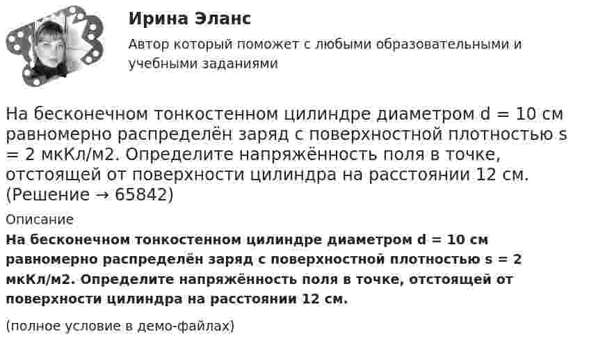     
            Описание
            На бесконечном тонкостенном цилиндре диаметром d = 10 см равномерно распределён заряд с поверхностной плотностью s = 2 мкКл/м2. Определите напряжённость поля в точке, отстоящей от поверхности цилиндра на расстоянии 12 см.(полное условие в демо-файлах)   
            
            
            На бесконечном тонкостенном цилиндре диаметром d = 10 см равномерно распределён заряд с поверхностной плотностью s = 1 мкКл/м2. Определить напряжённость поля в точке, отстоящей от поверхности цилиндра на a = 5 см.На бесконечном тонкостенном цилиндре диаметром d = 10 см равномерно распределён заряд с поверхностной плотностью s = 2 мкКл/м2. Определите напряжённость поля в точке, отстоящей от поверхности цилиндра на расстоянии 12 см.На бесконечном тонкостенном цилиндре диаметром d = 20 см равномерно распределён заряд с поверхностной плотностью s = 4 мкКл/м2. Определить напряжённость поля в точке, отстоящей от поверхности цилиндра на расстоянии a = 15 см.На бирже торгуются … (выбрать два варианта)На благотворительном фестивале выступят 10 рок-групп.  Сколькими способами организаторы фестиваля могут составить программу? На благотворительном фестивале выступят 11 известных музыкантов.  Сколькими способами организаторы фестиваля могут составить программу? На блок, имеющий форму диска радиусом R = 20 см и массой M = 5 кг, намотан шнур, к концу которого привязан груз массой m = 0,5 кг. До начала вращения блока высота груза над полом h = 1 м. Через какое время t груз опустится до пола?На автомобиль массой m=1 т во время движения действует сила трения Fтр, равная 0,1 действующей на него силе тяжести mg. Найти силу тяги, развиваемую мотором автомобиля, если автомобиль движется с ускорением a=1 м/с2 в гору с уклоном 1 м на каждые 25 На барабан диаметром 0,8 м намотан трос с закрепленным на конце грузом массой 3 кг. Вращаясь равноускоренно под действием силы натяжения троса, барабан за 4 секунды приобрел угловую скорость 16 рад/с. Определить момент инерции барабана.На барабан массой m0 = 9 кг намотан шнур, к концу которого привязан груз массой m = 2 кг. Найти ускорение a груза. Барабан считать однородным цилиндром. Трением пренебречьНа барабан массой m = 12 кг намотан шнур, к концу которого привязан груз массой m1 = 3 кг. Найти ускорение груза. Барабан считать однородным цилиндром. Трением пренебречь.На барабан массой m1 = 9 кг намотан шнур, к концу которого подвесили груз массой m = 2 кг. Определить ускорение a груза. Считать барабан однородным диском.На барабан (однородный цилиндр) массой 15 кг намотан шнур, к концу которого привязан груз массой 3 кг. Найти ускорение груза.На барабан радиусом 0,6 м, насаженный на горизонтальную ось, намотан шнур, к концу которого привязан груз массой 10 кг. Найти момент инерции барабана, если известна зависимость (t) для опускающегося груза (см. рисунок). Трением пренебречь.