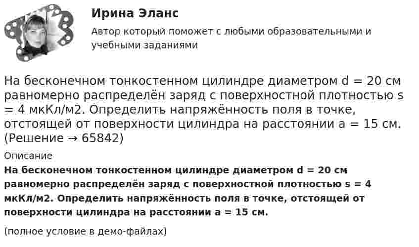     
            Описание
            На бесконечном тонкостенном цилиндре диаметром d = 20 см равномерно распределён заряд с поверхностной плотностью s = 4 мкКл/м2. Определить напряжённость поля в точке, отстоящей от поверхности цилиндра на расстоянии a = 15 см.(полное условие в демо-файлах)   
            
            
            На бесконечном тонкостенном цилиндре диаметром d = 10 см равномерно распределён заряд с поверхностной плотностью s = 2 мкКл/м2. Определите напряжённость поля в точке, отстоящей от поверхности цилиндра на расстоянии 12 см.На бесконечном тонкостенном цилиндре диаметром d = 20 см равномерно распределён заряд с поверхностной плотностью s = 4 мкКл/м2. Определить напряжённость поля в точке, отстоящей от поверхности цилиндра на расстоянии a = 15 см.На бирже торгуются … (выбрать два варианта)На благотворительном фестивале выступят 10 рок-групп.  Сколькими способами организаторы фестиваля могут составить программу? На благотворительном фестивале выступят 11 известных музыкантов.  Сколькими способами организаторы фестиваля могут составить программу? На блок, имеющий форму диска радиусом R = 20 см и массой M = 5 кг, намотан шнур, к концу которого привязан груз массой m = 0,5 кг. До начала вращения блока высота груза над полом h = 1 м. Через какое время t груз опустится до пола?На блок массой M = 500 г и радиусом R = 10 см, укреплённый в вершине наклонной плоскости, намотана тонкая нерастяжимая нить, к концу которой прикреплено тело массой m = 1 кг. Определить ускорения блока, тела и силу натяжения нити, На барабан диаметром 0,8 м намотан трос с закрепленным на конце грузом массой 3 кг. Вращаясь равноускоренно под действием силы натяжения троса, барабан за 4 секунды приобрел угловую скорость 16 рад/с. Определить момент инерции барабана.На барабан массой m0 = 9 кг намотан шнур, к концу которого привязан груз массой m = 2 кг. Найти ускорение a груза. Барабан считать однородным цилиндром. Трением пренебречьНа барабан массой m = 12 кг намотан шнур, к концу которого привязан груз массой m1 = 3 кг. Найти ускорение груза. Барабан считать однородным цилиндром. Трением пренебречь.На барабан массой m1 = 9 кг намотан шнур, к концу которого подвесили груз массой m = 2 кг. Определить ускорение a груза. Считать барабан однородным диском.На барабан (однородный цилиндр) массой 15 кг намотан шнур, к концу которого привязан груз массой 3 кг. Найти ускорение груза.На барабан радиусом 0,6 м, насаженный на горизонтальную ось, намотан шнур, к концу которого привязан груз массой 10 кг. Найти момент инерции барабана, если известна зависимость (t) для опускающегося груза (см. рисунок). Трением пренебречь.На барабан радиусом 10 см намотана нить, к концу которой привязан груз массой 0,50 кг. Найти момент инерции барабана, если груз опускался с ускорением 1,0 м/с2.