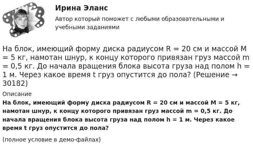    
          Описание
          На блок, имеющий форму диска радиусом R = 20 см и массой M = 5 кг, намотан шнур, к концу которого привязан груз массой m = 0,5 кг. До начала вращения блока высота груза над полом h = 1 м. Через какое время t груз опустится до пола?(полное условие в демо-файлах)  
            
            
            На благотворительном фестивале выступят 11 известных музыкантов.  Сколькими способами организаторы фестиваля могут составить программу? На блок, имеющий форму диска радиусом R = 20 см и массой M = 5 кг, намотан шнур, к концу которого привязан груз массой m = 0,5 кг. До начала вращения блока высота груза над полом h = 1 м. Через какое время t груз опустится до пола?На блок массой M = 500 г и радиусом R = 10 см, укреплённый в вершине наклонной плоскости, намотана тонкая нерастяжимая нить, к концу которой прикреплено тело массой m = 1 кг. Определить ускорения блока, тела и силу натяжения нити, Наблюдательность, справедливость и логическое мышление, - это характеристики обладателя командной роли «...» Наблюдатель, стоящий на станции, слышит гудок проходящего электровоза. Когда электровоз приближается, частота звуковых колебаний гудка равна v1, а когда удаляется – v2. Принимая, что скорость и звука известна, определите:Наблюдение – средство ознакомления с явлениями живой природы детей среднего дошкольного возрастаНаблюдение-это метод познания психолого-педагогических явлений, который основан на ...На барабан (однородный цилиндр) массой 15 кг намотан шнур, к концу которого привязан груз массой 3 кг. Найти ускорение груза.На барабан радиусом 0,6 м, насаженный на горизонтальную ось, намотан шнур, к концу которого привязан груз массой 10 кг. Найти момент инерции барабана, если известна зависимость (t) для опускающегося груза (см. рисунок). Трением пренебречь.На барабан радиусом 10 см намотана нить, к концу которой привязан груз массой 0,50 кг. Найти момент инерции барабана, если груз опускался с ускорением 1,0 м/с2.На бесконечном тонкостенном цилиндре диаметром d = 10 см равномерно распределён заряд с поверхностной плотностью s = 1 мкКл/м2. Определить напряжённость поля в точке, отстоящей от поверхности цилиндра на a = 5 см.На бесконечном тонкостенном цилиндре диаметром d = 10 см равномерно распределён заряд с поверхностной плотностью s = 2 мкКл/м2. Определите напряжённость поля в точке, отстоящей от поверхности цилиндра на расстоянии 12 см.На бесконечном тонкостенном цилиндре диаметром d = 20 см равномерно распределён заряд с поверхностной плотностью s = 4 мкКл/м2. Определить напряжённость поля в точке, отстоящей от поверхности цилиндра на расстоянии a = 15 см.На бирже торгуются … (выбрать два варианта)