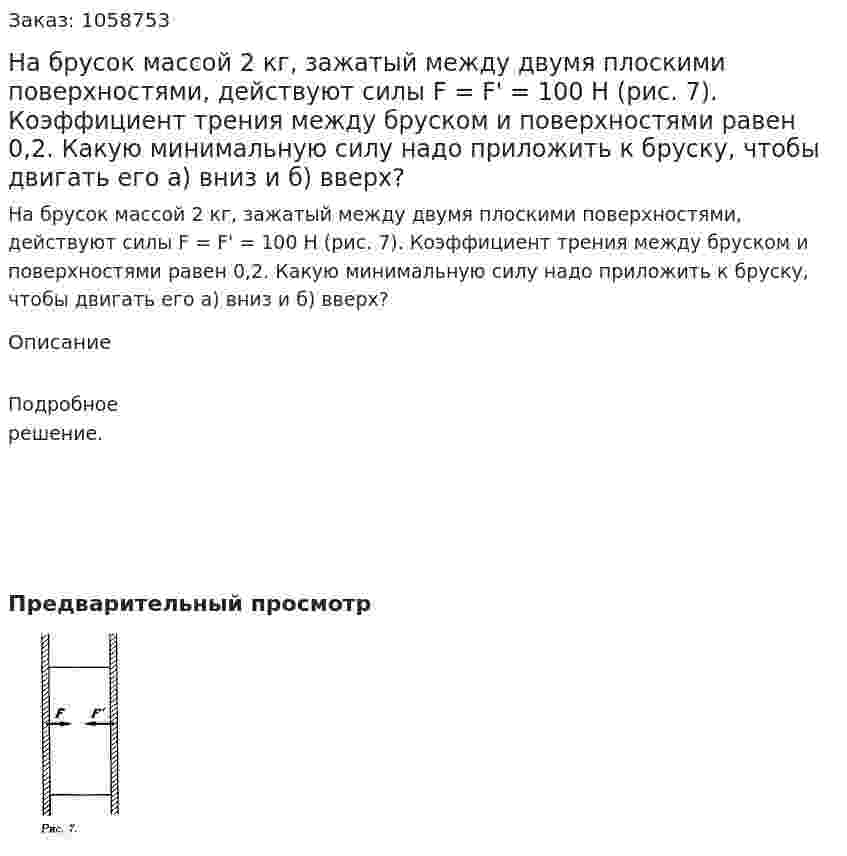 На брусок массой 2 кг, зажатый между двумя плоскими поверхностями, действуют силы F = F' = 100 Н (рис. 7). Коэффициент трения между бруском и поверхностями равен 0,2. Какую минимальную силу надо приложить к бруску, чтобы двигать его а) вниз и б) вверх? 