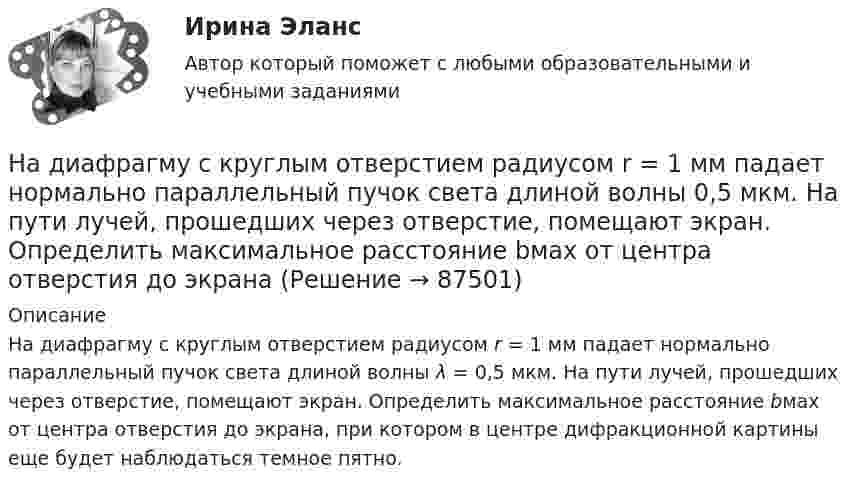      
            Описание
            На диафрагму с круглым отверстием радиусом r = 1 мм падает нормально параллельный пучок света длиной волны λ = 0,5 мкм. На пути лучей, прошедших через отверстие, помещают экран. Определить максимальное расстояние bмах от центра отверстия до экрана, при котором в центре дифракционной картины еще будет наблюдаться темное пятно.    
            
            
            На диаграмме V - T изображен процесс, который произошел с идеальным газом при постоянном давлении и постоянном объеме. Как при этом изменилась масса газа? (Во сколько раз увеличилась или уменьшилась?)На диафрагму с круглым отверстием радиусом r = 1 мм падает нормально параллельный пучок света длиной волны  0,5 мкм. На пути лучей, прошедших через отверстие, помещают экран. Определить максимальное расстояние bмах от центра отверстия до экранаНа диск массой m1 и радиусом R намотана нить, к концу которой подвешен груз массой m2. Груз падает с высоты h, раскручивая диск. Нить считать невесомой и нерастяжимой. Сопротивлением воздуха пренебречь. На дискотеке Чебуков, накурившись марихуаны, стал приставать к Леликовой, предлагая ей немедленно вступить с ним в половую связь. Леликова отказалась.На дифракционную решетку длиной l=15 мм, содержащую N=3000 штрихов, падает нормально монохроматический свет с длиной волны 550 нм. Определить: 1) число максимумов, наблюдаемых в спектре дифракционной решетки; 2) угол, соответствующий последнему максиНа дифракционную решётку, имеющую 60 штрихов на миллиметр, падает нормально свет от натриевого пламени с длиной волны 589 нм. Определить длину волны, для которой угол отклонения во втором порядке равен 6На дифракционную решетку нормально падает монохроматический свет с длиной волны λ. Угол между направлениями на дифракционные максимумы первого и второго порядков составляет Δθ. Определить период дифракционной решетки.надзор и контрольНадзор и контроль в сфере безопасности. Итоговый тест [Росдистант]Надзор и контроль в сфере безопасности (итоговый тест с ответами) 95%Надзор и контроль в сфере безопасности (ответы к тестам по темам 1-8)Надзор и контроль в сфере безопасности. Практические задания (1-9). Вариант 5 [Росдистант]Надзор и контроль в сфере безопасности РОСДИСТАНТнадзор контроль в сфере безопасности