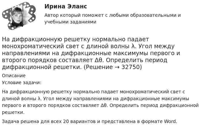      
          Описание
          Условие задачи:На дифракционную решетку нормально падает монохроматический свет с длиной волны λ. Угол между направлениями на дифракционные максимумы первого и второго порядков составляет Δθ. Определить период дифракционной решетки.Задача решена для всех 20 вариантов и представлена в формате Word.  
            
            
            На дифракционную решётку, имеющую 60 штрихов на миллиметр, падает нормально свет от натриевого пламени с длиной волны 589 нм. Определить длину волны, для которой угол отклонения во втором порядке равен 6На дифракционную решетку нормально падает монохроматический свет с длиной волны λ. Угол между направлениями на дифракционные максимумы первого и второго порядков составляет Δθ. Определить период дифракционной решетки.На дифракционную решетку нормально падает пучок света от разрядной трубки, наполненной гелием. На какую линию в спектре 3-го порядка накладывается линия гелия (л = 6,7*10-5 см) второго порядка? Сделайте чертеж, покажите угол дифракции и разность ходаНа дифракционную решетку падает нормально монохроматический свет  = 410 нм). Угол  между направлениями на максимумы первого и второго порядков равен Определить число n штрихов на 1 мм дифракционной решетки.На дифракционную решётку падает нормально параллельный пучок белого света. Спектры третьего и четвёртого порядка частично накладываются друг на друга. На какую длину волны в спектре четвёртого порядкаНа дифракционную решётку падает нормально параллельный пучок белого света. Спектры третьего и четвёртого порядка частично накладываются друг на друга. На какую длину волны в спектре четвёртого порядка накладывается границаНа дифракционную решетку падает нормально параллельный пучок белого света. Спектры третьего и четвертого порядка частично накладываются друг на друга. На какую длину волны в спектре четвертого порядка накладывается граница = 780 нм)Надзор и контроль в сфере безопасности РОСДИСТАНТнадзор контроль в сфере безопасностиНадзорные жалоба, представление на судебные акты подаются в Верховный Суд РФ в срок, не превышающий … со дня их вступления в законную силуНа диаграмме V - T изображен процесс, который произошел с идеальным газом при постоянном давлении и постоянном объеме. Как при этом изменилась масса газа? (Во сколько раз увеличилась или уменьшилась?)На диафрагму с круглым отверстием радиусом r = 1 мм падает нормально параллельный пучок света длиной волны  0,5 мкм. На пути лучей, прошедших через отверстие, помещают экран. Определить максимальное расстояние bмах от центра отверстия до экранаНа диск массой m1 и радиусом R намотана нить, к концу которой подвешен груз массой m2. Груз падает с высоты h, раскручивая диск. Нить считать невесомой и нерастяжимой. Сопротивлением воздуха пренебречь. На дискотеке Чебуков, накурившись марихуаны, стал приставать к Леликовой, предлагая ей немедленно вступить с ним в половую связь. Леликова отказалась.